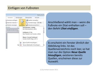 (c) by herbert dutzler 2013
Einfügen von Fußnoten
Anschließend wählt man – wenn die
Fußnote ein Zitat enthalten soll –
den Befehl Zitat einfügen.
Es erscheint ein Fenster ähnlich der
Abbildung links. Ist das
Quellenverzeichnis noch leer, so hat
man nur die Option Neue Quelle
hinzufügen, existieren bereits
Quellen, erscheinen diese zur
Auswahl.
 