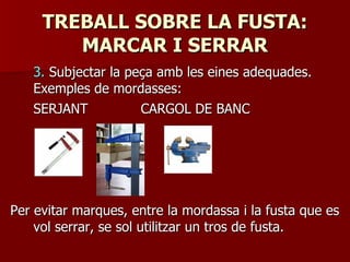 TREBALL SOBRE LA FUSTA:TREBALL SOBRE LA FUSTA:
MARCAR I SERRARMARCAR I SERRAR
3.3. Subjectar la peça amb les eines adequades.Subjectar la peça amb les eines adequades.
Exemples de mordasses:Exemples de mordasses:
SERJANTSERJANT CARGOL DE BANCCARGOL DE BANC
Per evitar marques, entre la mordassa i la fusta que esPer evitar marques, entre la mordassa i la fusta que es
vol serrar, se sol utilitzar un tros de fusta.vol serrar, se sol utilitzar un tros de fusta.
 