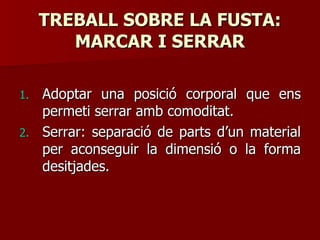 TREBALL SOBRE LA FUSTA:TREBALL SOBRE LA FUSTA:
MARCAR I SERRARMARCAR I SERRAR
1.1. Adoptar una posició corporal que ensAdoptar una posició corporal que ens
permeti serrar amb comoditat.permeti serrar amb comoditat.
2.2. Serrar: separació de parts d’un materialSerrar: separació de parts d’un material
per aconseguir la dimensió o la formaper aconseguir la dimensió o la forma
desitjades.desitjades.
 