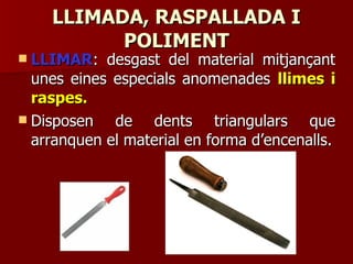 LLIMADA, RASPALLADA ILLIMADA, RASPALLADA I
POLIMENTPOLIMENT
 LLIMARLLIMAR: desgast del material mitjançant: desgast del material mitjançant
unes eines especials anomenadesunes eines especials anomenades llimes illimes i
raspes.raspes.
 Disposen de dents triangulars queDisposen de dents triangulars que
arranquen el material en forma d’encenalls.arranquen el material en forma d’encenalls.
 