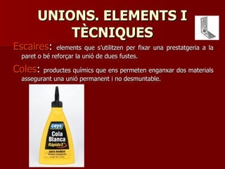 UNIONS. ELEMENTS IUNIONS. ELEMENTS I
TÈCNIQUESTÈCNIQUES
EscairesEscaires:: elements que s’utilitzen per fixar una prestatgeria a laelements que s’utilitzen per fixar una prestatgeria a la
paret o bé reforçar la unió de dues fustes.paret o bé reforçar la unió de dues fustes.
ColesColes:: productes químics que ens permeten enganxar dos materialsproductes químics que ens permeten enganxar dos materials
assegurant una unió permanent i no desmuntable.assegurant una unió permanent i no desmuntable.
 