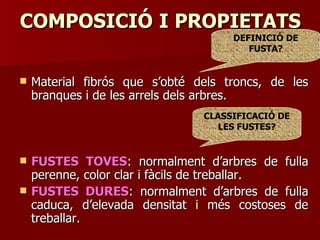 COMPOSICIÓCOMPOSICIÓ II PROPIETATSPROPIETATS
 Material fibrós que s’obté dels troncs, de lesMaterial fibrós que s’obté dels troncs, de les
branques i de les arrels dels arbres.branques i de les arrels dels arbres.
 FUSTES TOVESFUSTES TOVES: normalment d’arbres de fulla: normalment d’arbres de fulla
perenne, color clar i fàcils de treballar.perenne, color clar i fàcils de treballar.
 FUSTES DURESFUSTES DURES: normalment d’arbres de fulla: normalment d’arbres de fulla
caduca, d’elevada densitat i més costoses decaduca, d’elevada densitat i més costoses de
treballar.treballar.
CLASSIFICACIÓ DE
LES FUSTES?
DEFINICIÓ DE
FUSTA?
 
