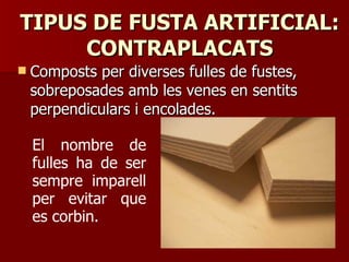 TIPUS DE FUSTA ARTIFICIAL:TIPUS DE FUSTA ARTIFICIAL:
CONTRAPLACATSCONTRAPLACATS
 Composts per diverses fulles de fustes,Composts per diverses fulles de fustes,
sobreposades amb les venes en sentitssobreposades amb les venes en sentits
perpendiculars i encolades.perpendiculars i encolades.
El nombre de
fulles ha de ser
sempre imparell
per evitar que
es corbin.
 