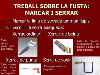 TREBALL SOBRE LA FUSTA:TREBALL SOBRE LA FUSTA:
MARCAR I SERRARMARCAR I SERRAR
1.1. Marcar la línia de serrada amb un llapis.Marcar la línia de serrada amb un llapis.
2.2. Escollir la serra adequada:Escollir la serra adequada:
Xerrac ordinariXerrac ordinari Xerrac de beinaXerrac de beina
Xerrac de puntaXerrac de punta Serra de vogirSerra de vogir
Resseguir contorns
irregulars.
Tallar
peces
grans amb
poc esforç.
Tallar corbes
d'una certa
mida en
peces grans.
Talls de precisió,
especialment en
llistons i peces de
poca amplada.
 