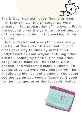 T h e D - D a y , M a y 2 5 t h 2 0 2 1 , f i n a l l y a r r i v e d .
A t 8 : 3 0 a m , w e , t h e 1 A s t u d e n t s , w e r e
a l r e a d y i n f u l l p r e p a r a t i o n o f t h e e v e n t . F r o m
t h e d e c o r a t i o n o f t h e y a r d , t o t h e s e t t i n g u p
o f t h e s t a n d s , i n c l u d i n g t h e p a c k i n g o f t h e
c a n d i e s .
B y t h e 1 0 : 3 0 b r e a k e v e r y t h i n g w a s r e a d y ,
t h e b e l l a t t h e e n d o f t h e s e c o n d h o u r o f
c l a s s g a v e w a y t o C h e k b y K i z z D a n i e l ,
B o d y ( r e m i x ) b y T i o n W a y n e f e a t u r i n g o t h e r
a r t i s t s , L o a d i n g b y C e n t r a l C e e a n d o t h e r
s o n g s f o r 1 0 m i n u t e s . T h e b o o t h s w e r e
o p e n e d , a n d w e l c o m e d m a n y s t u d e n t s . T o
o u r s u r p r i s e , a l l w e r e v e r y p o p u l a r w i t h b o t h
m i d d l e a n d h i g h s c h o o l s t u d e n t s . Y o u c o u l d
s e e t h e j o y o n e v e r y o n e ' s f a c e , h a d i t b e e n
f o r t h e n i c e q u o t e s o r t h e s o u v e n i r p h o t o s .
 