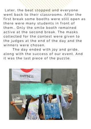 L a t e r , t h e b e a t s t o p p e d a n d e v e r y o n e
w e n t b a c k t o t h e i r c l a s s r o o m s . A f t e r t h e
f i r s t b r e a k s o m e b o o t h s w e r e s t i l l o p e n a s
t h e r e w e r e m a n y s t u d e n t s i n f r o n t o f
t h e m . . O n l y t h e s m i l e b o o t h r e m a i n e d
a c t i v e a t t h e s e c o n d b r e a k . T h e m a s k s
c o l l e c t e d f o r t h e c o n t e s t w e r e g i v e n t o
t h e j u d g e s a t t h e e n d o f t h e d a y a n d t h e
w i n n e r s w e r e c h o s e n .
T h e d a y e n d e d w i t h j o y a n d p r i d e ,
a l o n g w i t h t h e s u c c e s s o f o u r e v e n t . A n d
i t w a s t h e l a s t p i e c e o f t h e p u z z l e .
 