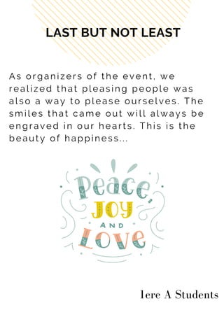 A s o r g a n i z e r s o f t h e e v e n t , w e
r e a l i z e d t h a t p l e a s i n g p e o p l e w a s
a l s o a w a y t o p l e a s e o u r s e l v e s . T h e
s m i l e s t h a t c a m e o u t w i l l a l w a y s b e
e n g r a v e d i n o u r h e a r t s . T h i s i s t h e
b e a u t y o f h a p p i n e s s . . .
LAST BUT NOT LEAST
1ere A Students
 