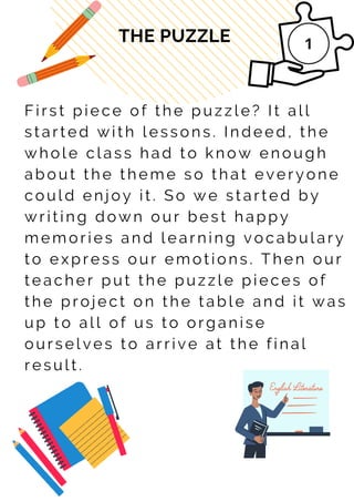 F i r s t p i e c e o f t h e p u z z l e ? It a l l
s t a r t e d w i t h l e s s o n s . I n d e e d , t h e
w h o l e c l a s s h a d t o k n o w e n o u g h
a b o u t t h e t h e m e s o t h a t e v e r y o n e
c o u l d e n j o y i t . S o w e s t a r t e d b y
w r i t i n g d o w n o u r b e s t h a p p y
m e m o r i e s a n d l e a r n i n g v o c a b u l a r y
t o e x p r e s s o u r e m o t i o n s . T h e n o u r
t e a c h e r p u t t h e p u z z l e p i e c e s o f
t h e p r o j e c t o n t h e t a b l e a n d i t w a s
u p t o a l l o f u s t o o r g a n i s e
o u r s e l v e s t o a r r i v e a t t h e f i n a l
r e s u l t .
THE PUZZLE
 