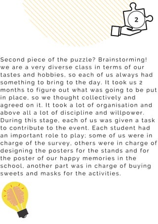 S e c o n d p i e c e o f t h e p u z z l e ? B r a i n s t o r m i n g !
w e a r e a v e r y d i v e r s e c l a s s i n t e r m s o f o u r
t a s t e s a n d h o b b i e s , s o e a c h o f u s a l w a y s h a d
s o m e t h i n g t o b r i n g t o t h e d a y . I t t o o k u s 2
m o n t h s t o f i g u r e o u t w h a t w a s g o i n g t o b e p u t
i n p l a c e , s o w e t h o u g h t c o l l e c t i v e l y a n d
a g r e e d o n i t . I t t o o k a l o t o f o r g a n i s a t i o n a n d
a b o v e a l l a l o t o f d i s c i p l i n e a n d w i l l p o w e r .
D u r i n g t h i s s t a g e , e a c h o f u s w a s g i v e n a t a s k
t o c o n t r i b u t e t o t h e e v e n t . E a c h s t u d e n t h a d
a n i m p o r t a n t r o l e t o p l a y ; s o m e o f u s w e r e i n
c h a r g e o f t h e s u r v e y , o t h e r s w e r e i n c h a r g e o f
d e s i g n i n g t h e p o s t e r s f o r t h e s t a n d s a n d f o r
t h e p o s t e r o f o u r h a p p y m e m o r i e s i n t h e
s c h o o l , a n o t h e r p a r t w a s i n c h a r g e o f b u y i n g
s w e e t s a n d m a s k s f o r t h e a c t i v i t i e s .
 