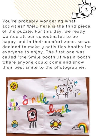 Y o u ' r e p r o b a b l y w o n d e r i n g w h a t
a c t i v i t i e s ? W e l l , h e r e i s t h e t h i r d p i e c e
o f t h e p u z z l e . F o r t h i s d a y , w e r e a l l y
w a n t e d a l l o u r s c h o o l m a t e s t o b e
h a p p y a n d i n t h e i r c o m f o r t z o n e , s o w e
d e c i d e d t o m a k e 3 a c t i v i t i e s b o o t h s f o r
e v e r y o n e t o e n jo y . T h e f i r s t o n e w a s
c a l l e d " t h e S m i l e b o o t h " . I t w a s a b o o t h
w h e r e a n y o n e c o u l d c o m e a n d s h o w
t h e i r b e s t s m i l e t o t h e p h o t o g r a p h e r .
 