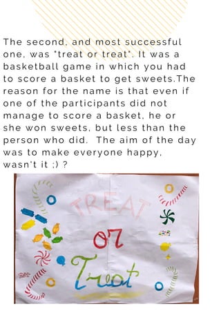T h e s e c o n d , a n d m o s t s u c c e s s f u l
o n e , w a s " t r e a t o r t r e a t " . I t w a s a
b a s k e t b a l l g a m e i n w h i c h y o u h a d
t o s c o r e a b a s k e t t o g e t s w e e t s . T h e
r e a s o n f o r t h e n a m e i s t h a t e v e n i f
o n e o f t h e p a r t i c i p a n t s d i d n o t
m a n a g e t o s c o r e a b a s k e t , h e o r
s h e w o n s w e e t s , b u t l e s s th a n t h e
p e r s o n w h o d i d . T h e a i m o f t h e d a y
w a s t o m a k e e v e r y o n e h a p p y ,
w a s n ' t i t ; ) ?
 