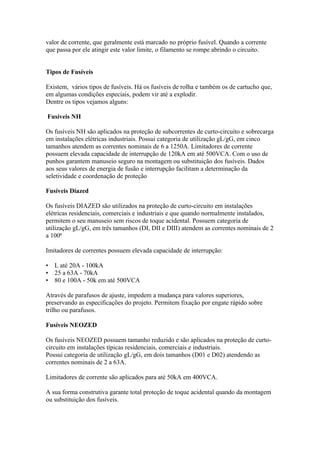 valor de corrente, que geralmente está marcado no próprio fusível. Quando a corrente
que passa por ele atingir este valor limite, o filamento se rompe abrindo o circuito.


Tipos de Fusíveis

Existem, vários tipos de fusíveis. Há os fusíveis de rolha e também os de cartucho que,
em algumas condições especiais, podem vir até a explodir.
Dentre os tipos vejamos alguns:

Fusíveis NH

Os fusíveis NH são aplicados na proteção de subcorrentes de curto-circuito e sobrecarga
em instalações elétricas industriais. Possui categoria de utilização gL/gG, em cinco
tamanhos atendem as correntes nominais de 6 a 1250A. Limitadores de corrente
possuem elevada capacidade de interrupção de 120kA em até 500VCA. Com o uso de
punhos garantem manuseio seguro na montagem ou substituição dos fusíveis. Dados
aos seus valores de energia de fusão e interrupção facilitam a determinação da
seletividade e coordenação de proteção

Fusíveis Diazed

Os fusíveis DIAZED são utilizados na proteção de curto-circuito em instalações
elétricas residenciais, comerciais e industriais e que quando normalmente instalados,
permitem o seu manuseio sem riscos de toque acidental. Possuem categoria de
utilização gL/gG, em três tamanhos (DI, DII e DIII) atendem as correntes nominais de 2
a 100ª

Imitadores de correntes possuem elevada capacidade de interrupção:

•   L até 20A - 100kA
•   25 a 63A - 70kA
•   80 e 100A - 50k em até 500VCA

Através de parafusos de ajuste, impedem a mudança para valores superiores,
preservando as especificações do projeto. Permitem fixação por engate rápido sobre
trilho ou parafusos.

Fusíveis NEOZED

Os fusíveis NEOZED possuem tamanho reduzido e são aplicados na proteção de curto-
circuito em instalações típicas residenciais, comerciais e industriais.
Possui categoria de utilização gL/gG, em dois tamanhos (D01 e D02) atendendo as
correntes nominais de 2 a 63A.

Limitadores de corrente são aplicados para até 50kA em 400VCA.

A sua forma construtiva garante total proteção de toque acidental quando da montagem
ou substituição dos fusíveis.
 