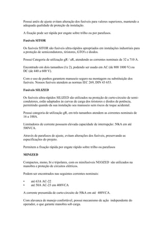 Possui anéis de ajuste evitam alteração dos fusíveis para valores superiores, mantendo a
adequada qualidade de proteção da instalação.

A fixação pode ser rápida por engate sobre trilho ou por parafusos.

Fusíveis SITOR

Os fusíveis SITOR são fusíveis ultra-rápidos apropriados em instalações industriais para
a proteção de semicondutores, tiristores, GTO's e diodos.

Possui Categoria de utilização gR / aR, atendendo as correntes nominais de 32 a 710 A.

Encontrado em dois tamanhos (1e 2), podendo ser usado em AC (de 800 1000 V) ou
DC (de 440 a 600 V).

Com o uso de punhos garantem manuseio seguro na montagem ou substituição dos
fusíveis. Nossos fusíveis atendem as normas IEC 269, DIN 43 653.

Fusíveis SILIZED

Os fusíveis ultra-rápidos SILIZED são utilizados na proteção de curto-circuito de semi-
condutores, estão adaptados às curvas de carga dos tiristores e diodos de potência,
permitindo quando da sua instalação seu manuseio sem riscos de toque acidental.

Possui categoria de utilização gR, em três tamanhos atendem as correntes nominais de
16 a 100A.

Limitadores de corrente possuem elevada capacidade de interrupção: 50kA em até
500VCA.

Através de parafusos de ajuste, evitam alterações dos fusíveis, preservando as
especificações do projeto.

Permitem a fixação rápida por engate rápido sobre trilho ou parafusos

MINIZED

Compactos, mono, bi e tripolares, com os minifusíveis NEOZED são utilizados na
manobra e proteção de circuitos elétricos.

Podem ser encontrados nas seguintes correntes nominais:

•    até 63A AC-22
•    até 50A AC-23 em 400VCA

A corrente presumida de curto-circuito de 50kA em até 400VCA.

Com alavanca de manejo confortável, possui mecanismo de ação independente do
operador, o que garante manobra sob carga.
 