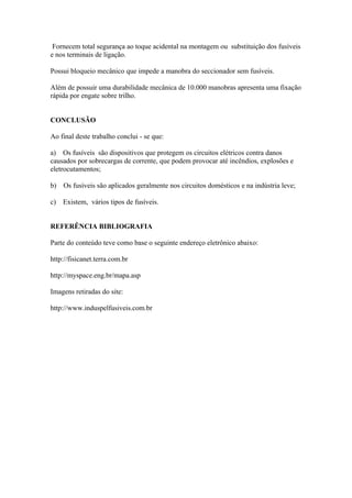 Fornecem total segurança ao toque acidental na montagem ou substituição dos fusíveis
e nos terminais de ligação.

Possui bloqueio mecânico que impede a manobra do seccionador sem fusíveis.

Além de possuir uma durabilidade mecânica de 10.000 manobras apresenta uma fixação
rápida por engate sobre trilho.


CONCLUSÃO

Ao final deste trabalho conclui - se que:

a) Os fusíveis são dispositivos que protegem os circuitos elétricos contra danos
causados por sobrecargas de corrente, que podem provocar até incêndios, explosões e
eletrocutamentos;

b)   Os fusíveis são aplicados geralmente nos circuitos domésticos e na indústria leve;

c)   Existem, vários tipos de fusíveis.


REFERÊNCIA BIBLIOGRAFIA

Parte do conteúdo teve como base o seguinte endereço eletrônico abaixo:

http://fisicanet.terra.com.br

http://myspace.eng.br/mapa.asp

Imagens retiradas do site:

http://www.induspelfusiveis.com.br
 