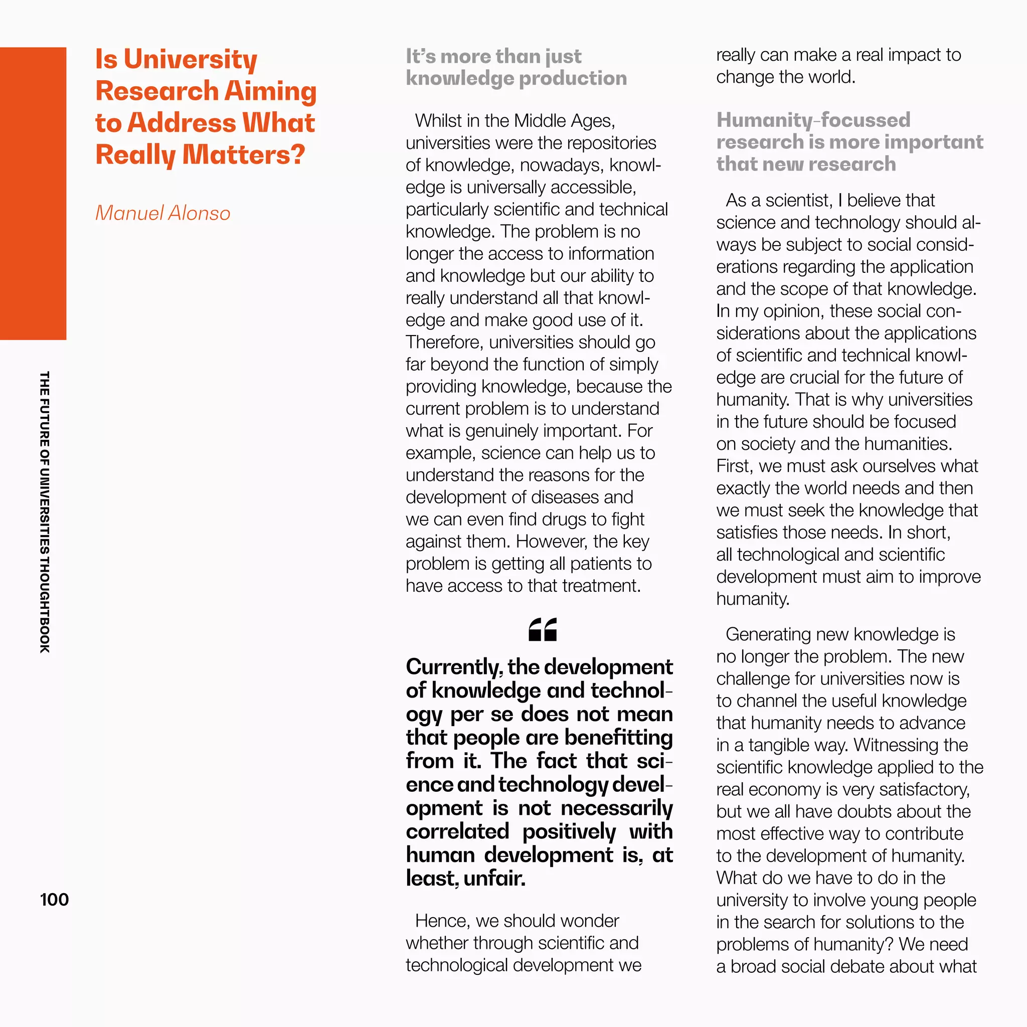 THEFUTUREOFUNIVERSITIESTHOUGHTBOOK
100
Is University
Research Aiming
to Address What
Really Matters?
Manuel Alonso
It’s more than just
knowledge production
Whilst in the Middle Ages,
universities were the repositories
of knowledge, nowadays, knowl-
edge is universally accessible,
particularly scientific and technical
knowledge. The problem is no
longer the access to information
and knowledge but our ability to
really understand all that knowl-
edge and make good use of it.
Therefore, universities should go
far beyond the function of simply
providing knowledge, because the
current problem is to understand
what is genuinely important. For
example, science can help us to
understand the reasons for the
development of diseases and
we can even find drugs to fight
against them. However, the key
problem is getting all patients to
have access to that treatment.
Currently, the development
of knowledge and technol-
ogy per se does not mean
that people are benefitting
from it. The fact that sci-
enceandtechnologydevel-
opment is not necessarily
correlated positively with
human development is, at
least, unfair.
“
Hence, we should wonder
whether through scientific and
technological development we
really can make a real impact to
change the world.
Humanity-focussed
research is more important
that new research
As a scientist, I believe that
science and technology should al-
ways be subject to social consid-
erations regarding the application
and the scope of that knowledge.
In my opinion, these social con-
siderations about the applications
of scientific and technical knowl-
edge are crucial for the future of
humanity. That is why universities
in the future should be focused
on society and the humanities.
First, we must ask ourselves what
exactly the world needs and then
we must seek the knowledge that
satisfies those needs. In short,
all technological and scientific
development must aim to improve
humanity.
Generating new knowledge is
no longer the problem. The new
challenge for universities now is
to channel the useful knowledge
that humanity needs to advance
in a tangible way. Witnessing the
scientific knowledge applied to the
real economy is very satisfactory,
but we all have doubts about the
most effective way to contribute
to the development of humanity.
What do we have to do in the
university to involve young people
in the search for solutions to the
problems of humanity? We need
a broad social debate about what
 