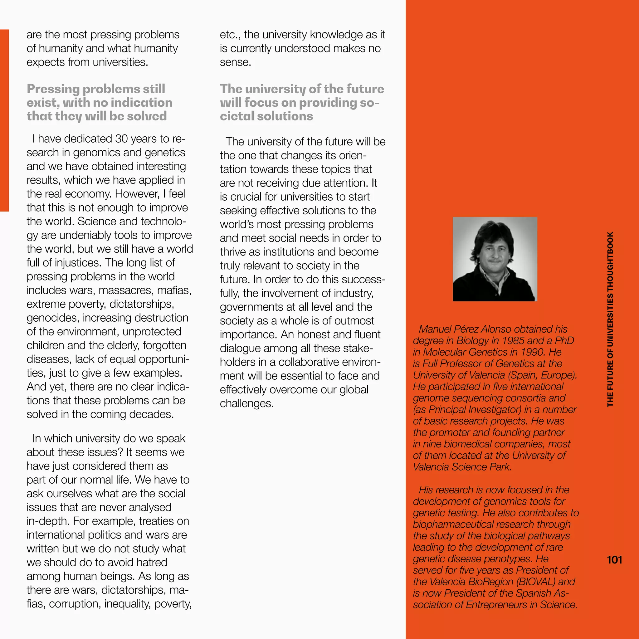THEFUTUREOFUNIVERSITIESTHOUGHTBOOK
101
etc., the university knowledge as it
is currently understood makes no
sense.
The university of the future
will focus on providing so-
cietal solutions
The university of the future will be
the one that changes its orien-
tation towards these topics that
are not receiving due attention. It
is crucial for universities to start
seeking effective solutions to the
world’s most pressing problems
and meet social needs in order to
thrive as institutions and become
truly relevant to society in the
future. In order to do this success-
fully, the involvement of industry,
governments at all level and the
society as a whole is of outmost
importance. An honest and fluent
dialogue among all these stake-
holders in a collaborative environ-
ment will be essential to face and
effectively overcome our global
challenges.
are the most pressing problems
of humanity and what humanity
expects from universities.
Pressing problems still
exist, with no indication
that they will be solved
I have dedicated 30 years to re-
search in genomics and genetics
and we have obtained interesting
results, which we have applied in
the real economy. However, I feel
that this is not enough to improve
the world. Science and technolo-
gy are undeniably tools to improve
the world, but we still have a world
full of injustices. The long list of
pressing problems in the world
includes wars, massacres, mafias,
extreme poverty, dictatorships,
genocides, increasing destruction
of the environment, unprotected
children and the elderly, forgotten
diseases, lack of equal opportuni-
ties, just to give a few examples.
And yet, there are no clear indica-
tions that these problems can be
solved in the coming decades.
In which university do we speak
about these issues? It seems we
have just considered them as
part of our normal life. We have to
ask ourselves what are the social
issues that are never analysed
in-depth. For example, treaties on
international politics and wars are
written but we do not study what
we should do to avoid hatred
among human beings. As long as
there are wars, dictatorships, ma-
fias, corruption, inequality, poverty, THEFUTUREOFUNIVERSITIESTHOUGHTBOOK
101
Manuel Pérez Alonso obtained his
degree in Biology in 1985 and a PhD
in Molecular Genetics in 1990. He
is Full Professor of Genetics at the
University of Valencia (Spain, Europe).
He participated in five international
genome sequencing consortia and
(as Principal Investigator) in a number
of basic research projects. He was
the promoter and founding partner
in nine biomedical companies, most
of them located at the University of
Valencia Science Park.
His research is now focused in the
development of genomics tools for
genetic testing. He also contributes to
biopharmaceutical research through
the study of the biological pathways
leading to the development of rare
genetic disease penotypes. He
served for five years as President of
the Valencia BioRegion (BIOVAL) and
is now President of the Spanish As-
sociation of Entrepreneurs in Science.
 