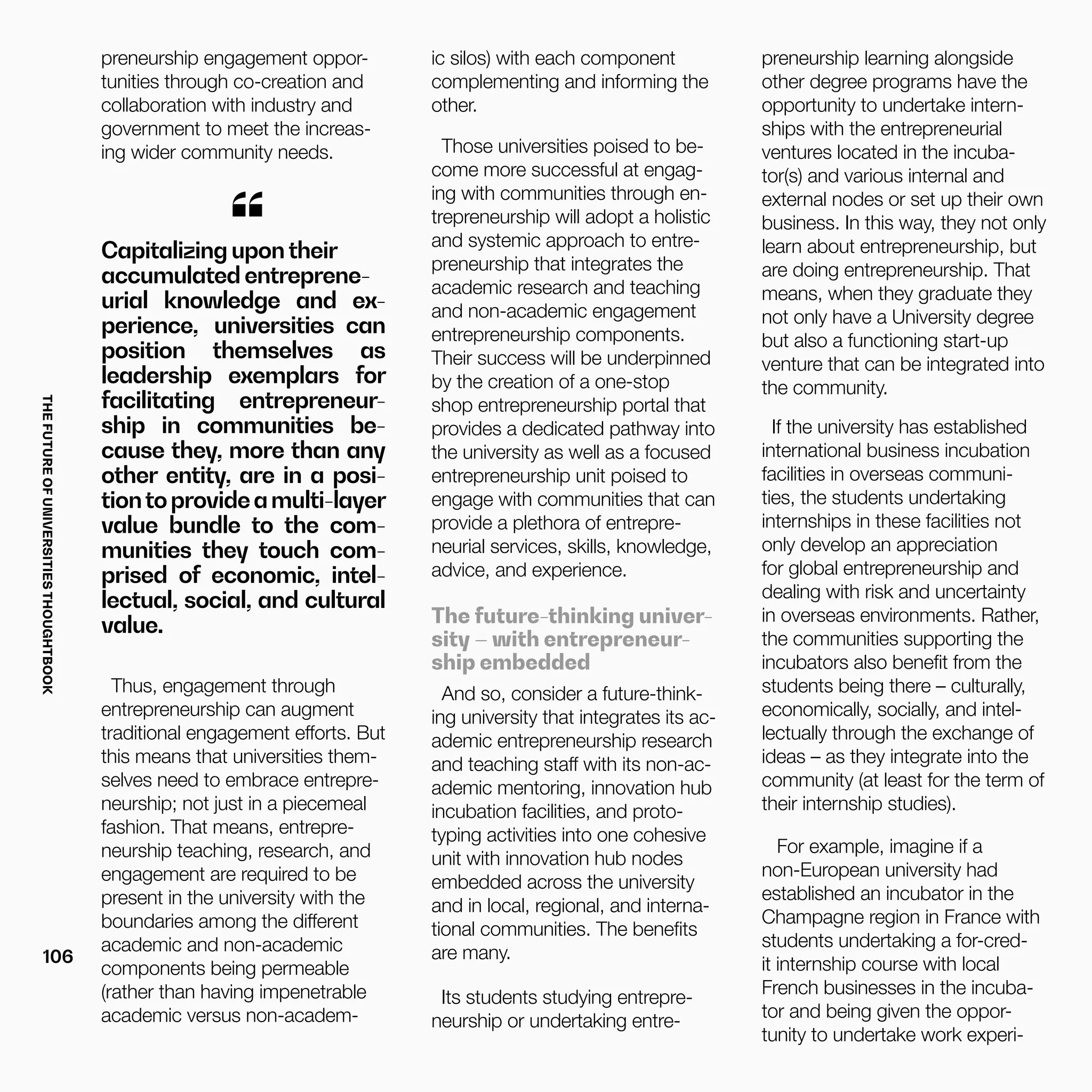 THEFUTUREOFUNIVERSITIESTHOUGHTBOOK
106
Thus, engagement through
entrepreneurship can augment
traditional engagement efforts. But
this means that universities them-
selves need to embrace entrepre-
neurship; not just in a piecemeal
fashion. That means, entrepre-
neurship teaching, research, and
engagement are required to be
present in the university with the
boundaries among the different
academic and non-academic
components being permeable
(rather than having impenetrable
academic versus non-academ-
Capitalizing upontheir
accumulated entreprene-
urial knowledge and ex-
perience, universities can
position themselves as
leadership exemplars for
facilitating entrepreneur-
ship in communities be-
cause they, more than any
other entity, are in a posi-
tiontoprovideamulti-layer
value bundle to the com-
munities they touch com-
prised of economic, intel-
lectual, social, and cultural
value.
“
preneurship engagement oppor-
tunities through co-creation and
collaboration with industry and
government to meet the increas-
ing wider community needs.
ic silos) with each component
complementing and informing the
other.
Those universities poised to be-
come more successful at engag-
ing with communities through en-
trepreneurship will adopt a holistic
and systemic approach to entre-
preneurship that integrates the
academic research and teaching
and non-academic engagement
entrepreneurship components.
Their success will be underpinned
by the creation of a one-stop
shop entrepreneurship portal that
provides a dedicated pathway into
the university as well as a focused
entrepreneurship unit poised to
engage with communities that can
provide a plethora of entrepre-
neurial services, skills, knowledge,
advice, and experience.
The future-thinking univer-
sity – with entrepreneur-
ship embedded
And so, consider a future-think-
ing university that integrates its ac-
ademic entrepreneurship research
and teaching staff with its non-ac-
ademic mentoring, innovation hub
incubation facilities, and proto-
typing activities into one cohesive
unit with innovation hub nodes
embedded across the university
and in local, regional, and interna-
tional communities. The benefits
are many.
Its students studying entrepre-
neurship or undertaking entre-
preneurship learning alongside
other degree programs have the
opportunity to undertake intern-
ships with the entrepreneurial
ventures located in the incuba-
tor(s) and various internal and
external nodes or set up their own
business. In this way, they not only
learn about entrepreneurship, but
are doing entrepreneurship. That
means, when they graduate they
not only have a University degree
but also a functioning start-up
venture that can be integrated into
the community.
If the university has established
international business incubation
facilities in overseas communi-
ties, the students undertaking
internships in these facilities not
only develop an appreciation
for global entrepreneurship and
dealing with risk and uncertainty
in overseas environments. Rather,
the communities supporting the
incubators also benefit from the
students being there – culturally,
economically, socially, and intel-
lectually through the exchange of
ideas – as they integrate into the
community (at least for the term of
their internship studies).
For example, imagine if a
non-European university had
established an incubator in the
Champagne region in France with
students undertaking a for-cred-
it internship course with local
French businesses in the incuba-
tor and being given the oppor-
tunity to undertake work experi-
 