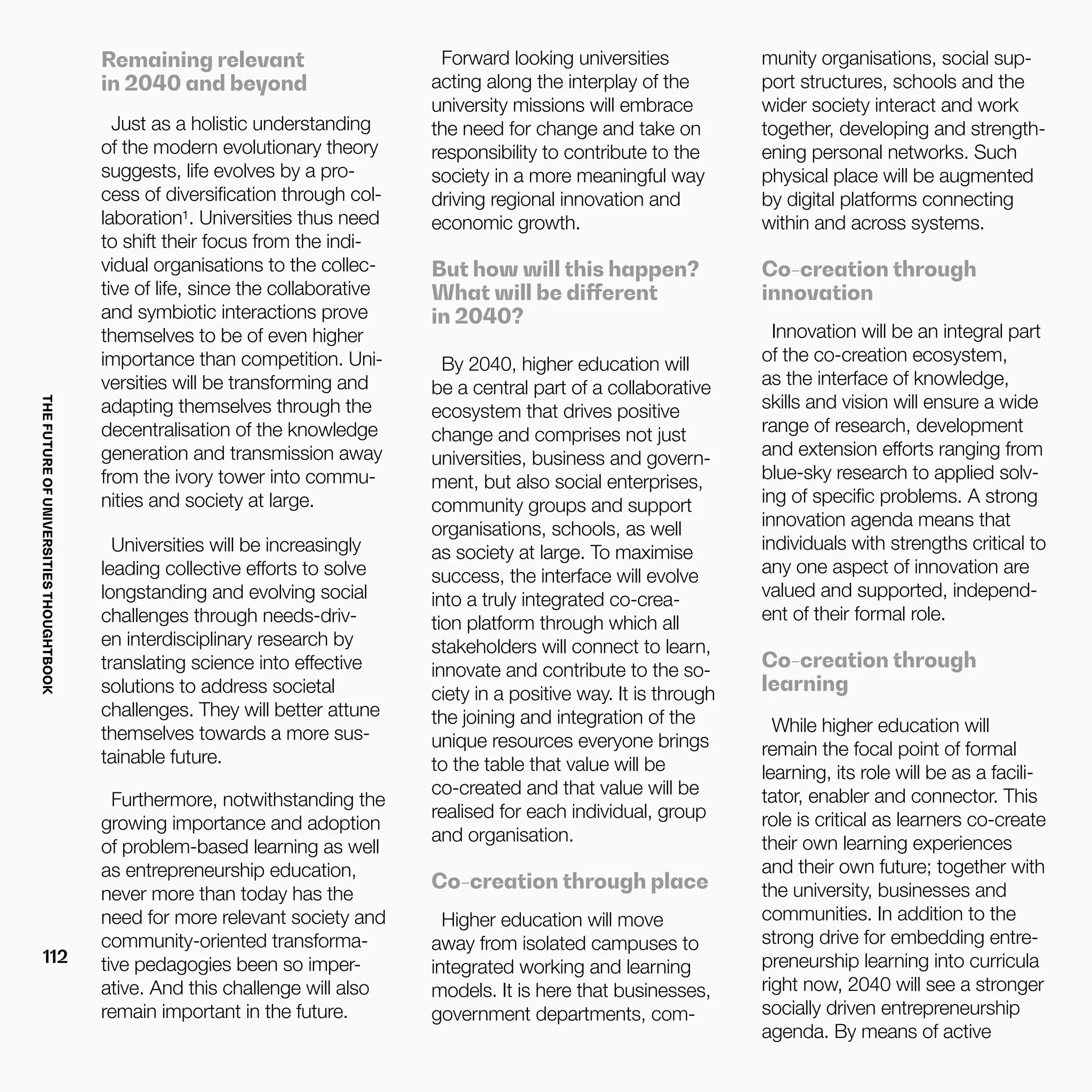 THEFUTUREOFUNIVERSITIESTHOUGHTBOOK
112
Remaining relevant
in 2040 and beyond
Just as a holistic understanding
of the modern evolutionary theory
suggests, life evolves by a pro-
cess of diversification through col-
laboration¹. Universities thus need
to shift their focus from the indi-
vidual organisations to the collec-
tive of life, since the collaborative
and symbiotic interactions prove
themselves to be of even higher
importance than competition. Uni-
versities will be transforming and
adapting themselves through the
decentralisation of the knowledge
generation and transmission away
from the ivory tower into commu-
nities and society at large.
Universities will be increasingly
leading collective efforts to solve
longstanding and evolving social
challenges through needs-driv-
en interdisciplinary research by
translating science into effective
solutions to address societal
challenges. They will better attune
themselves towards a more sus-
tainable future.
Furthermore, notwithstanding the
growing importance and adoption
of problem-based learning as well
as entrepreneurship education,
never more than today has the
need for more relevant society and
community-oriented transforma-
tive pedagogies been so imper-
ative. And this challenge will also
remain important in the future.
Forward looking universities
acting along the interplay of the
university missions will embrace
the need for change and take on
responsibility to contribute to the
society in a more meaningful way
driving regional innovation and
economic growth.
But how will this happen?
What will be different
in 2040?
By 2040, higher education will
be a central part of a collaborative
ecosystem that drives positive
change and comprises not just
universities, business and govern-
ment, but also social enterprises,
community groups and support
organisations, schools, as well
as society at large. To maximise
success, the interface will evolve
into a truly integrated co-crea-
tion platform through which all
stakeholders will connect to learn,
innovate and contribute to the so-
ciety in a positive way. It is through
the joining and integration of the
unique resources everyone brings
to the table that value will be
co-created and that value will be
realised for each individual, group
and organisation.
Co-creation through place
Higher education will move
away from isolated campuses to
integrated working and learning
models. It is here that businesses,
government departments, com-
munity organisations, social sup-
port structures, schools and the
wider society interact and work
together, developing and strength-
ening personal networks. Such
physical place will be augmented
by digital platforms connecting
within and across systems.
Co-creation through
innovation
Innovation will be an integral part
of the co-creation ecosystem,
as the interface of knowledge,
skills and vision will ensure a wide
range of research, development
and extension efforts ranging from
blue-sky research to applied solv-
ing of specific problems. A strong
innovation agenda means that
individuals with strengths critical to
any one aspect of innovation are
valued and supported, independ-
ent of their formal role.
Co-creation through
learning
While higher education will
remain the focal point of formal
learning, its role will be as a facili-
tator, enabler and connector. This
role is critical as learners co-create
their own learning experiences
and their own future; together with
the university, businesses and
communities. In addition to the
strong drive for embedding entre-
preneurship learning into curricula
right now, 2040 will see a stronger
socially driven entrepreneurship
agenda. By means of active
 