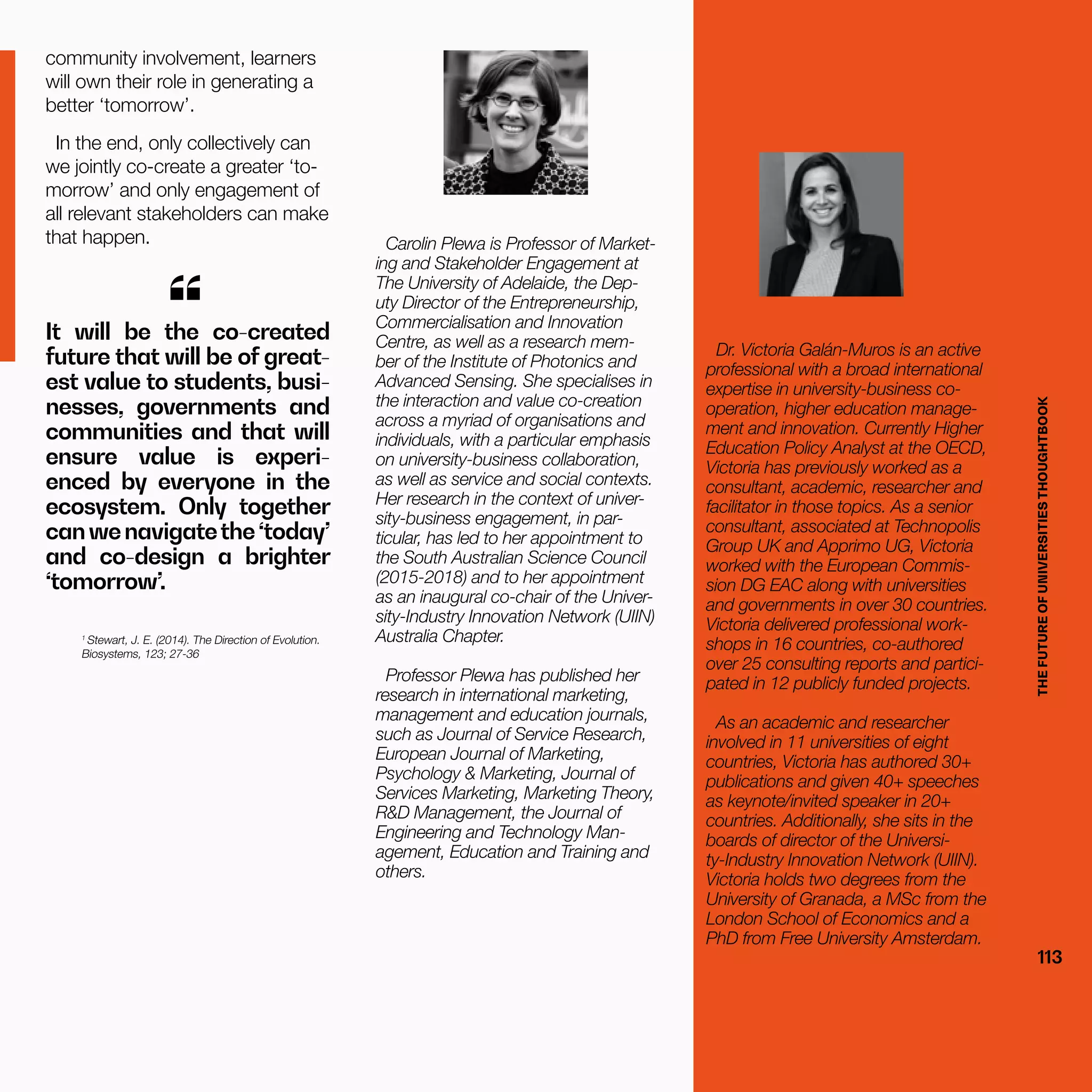 THEFUTUREOFUNIVERSITIESTHOUGHTBOOK
113
community involvement, learners
will own their role in generating a
better ‘tomorrow’.
In the end, only collectively can
we jointly co-create a greater ‘to-
morrow’ and only engagement of
all relevant stakeholders can make
that happen.
1
Stewart, J. E. (2014). The Direction of Evolution.
Biosystems, 123; 27-36
It will be the co-created
future that will be of great-
est value to students, busi-
nesses, governments and
communities and that will
ensure value is experi-
enced by everyone in the
ecosystem. Only together
canwenavigatethe‘today’
and co-design a brighter
‘tomorrow’.
“
Carolin Plewa is Professor of Market-
ing and Stakeholder Engagement at
The University of Adelaide, the Dep-
uty Director of the Entrepreneurship,
Commercialisation and Innovation
Centre, as well as a research mem-
ber of the Institute of Photonics and
Advanced Sensing. She specialises in
the interaction and value co-creation
across a myriad of organisations and
individuals, with a particular emphasis
on university-business collaboration,
as well as service and social contexts.
Her research in the context of univer-
sity-business engagement, in par-
ticular, has led to her appointment to
the South Australian Science Council
(2015-2018) and to her appointment
as an inaugural co-chair of the Univer-
sity-Industry Innovation Network (UIIN)
Australia Chapter.
Professor Plewa has published her
research in international marketing,
management and education journals,
such as Journal of Service Research,
European Journal of Marketing,
Psychology & Marketing, Journal of
Services Marketing, Marketing Theory,
R&D Management, the Journal of
Engineering and Technology Man-
agement, Education and Training and
others.
Dr. Victoria Galán-Muros is an active
professional with a broad international
expertise in university-business co-
operation, higher education manage-
ment and innovation. Currently Higher
Education Policy Analyst at the OECD,
Victoria has previously worked as a
consultant, academic, researcher and
facilitator in those topics. As a senior
consultant, associated at Technopolis
Group UK and Apprimo UG, Victoria
worked with the European Commis-
sion DG EAC along with universities
and governments in over 30 countries.
Victoria delivered professional work-
shops in 16 countries, co-authored
over 25 consulting reports and partici-
pated in 12 publicly funded projects.
As an academic and researcher
involved in 11 universities of eight
countries, Victoria has authored 30+
publications and given 40+ speeches
as keynote/invited speaker in 20+
countries. Additionally, she sits in the
boards of director of the Universi-
ty-Industry Innovation Network (UIIN).
Victoria holds two degrees from the
University of Granada, a MSc from the
London School of Economics and a
PhD from Free University Amsterdam.
THEFUTUREOFUNIVERSITIESTHOUGHTBOOK
113
 