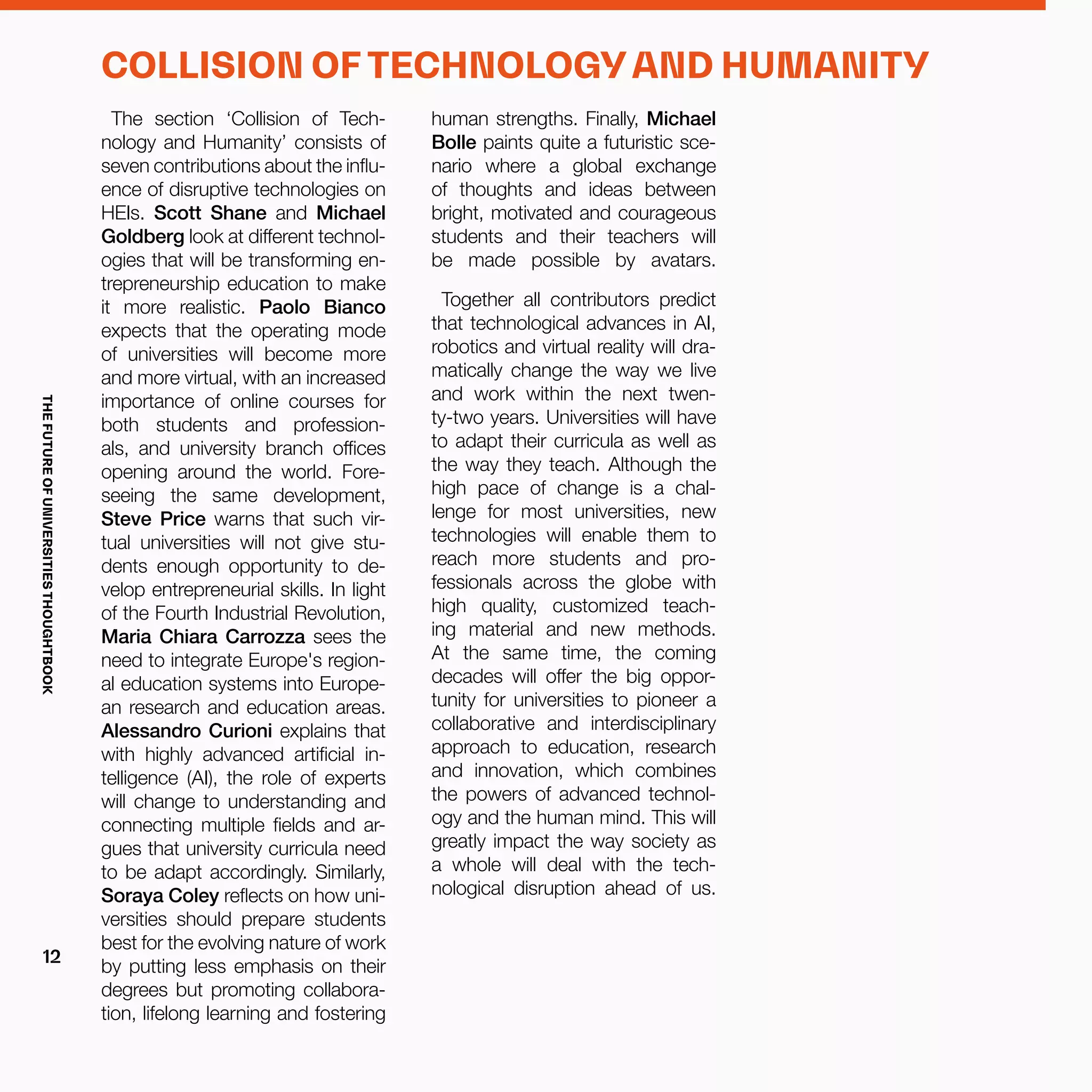 human strengths. Finally, Michael
Bolle paints quite a futuristic sce-
nario where a global exchange
of thoughts and ideas between
bright, motivated and courageous
students and their teachers will
be made possible by avatars.
Together all contributors predict
that technological advances in AI,
robotics and virtual reality will dra-
matically change the way we live
and work within the next twen-
ty-two years. Universities will have
to adapt their curricula as well as
the way they teach. Although the
high pace of change is a chal-
lenge for most universities, new
technologies will enable them to
reach more students and pro-
fessionals across the globe with
high quality, customized teach-
ing material and new methods.
At the same time, the coming
decades will offer the big oppor-
tunity for universities to pioneer a
collaborative and interdisciplinary
approach to education, research
and innovation, which combines
the powers of advanced technol-
ogy and the human mind. This will
greatly impact the way society as
a whole will deal with the tech-
nological disruption ahead of us.
The section ‘Collision of Tech-
nology and Humanity’ consists of
seven contributions about the influ-
ence of disruptive technologies on
HEIs. Scott Shane and Michael
Goldberg look at different technol-
ogies that will be transforming en-
trepreneurship education to make
it more realistic. Paolo Bianco
expects that the operating mode
of universities will become more
and more virtual, with an increased
importance of online courses for
both students and profession-
als, and university branch offices
opening around the world. Fore-
seeing the same development,
Steve Price warns that such vir-
tual universities will not give stu-
dents enough opportunity to de-
velop entrepreneurial skills. In light
of the Fourth Industrial Revolution,
Maria Chiara Carrozza sees the
need to integrate Europe's region-
al education systems into Europe-
an research and education areas.
Alessandro Curioni explains that
with highly advanced artificial in-
telligence (AI), the role of experts
will change to understanding and
connecting multiple fields and ar-
gues that university curricula need
to be adapt accordingly. Similarly,
Soraya Coley reflects on how uni-
versities should prepare students
best for the evolving nature of work
by putting less emphasis on their
degrees but promoting collabora-
tion, lifelong learning and fostering
COLLISION OF TECHNOLOGY AND HUMANITY
THEFUTUREOFUNIVERSITIESTHOUGHTBOOK
12
 