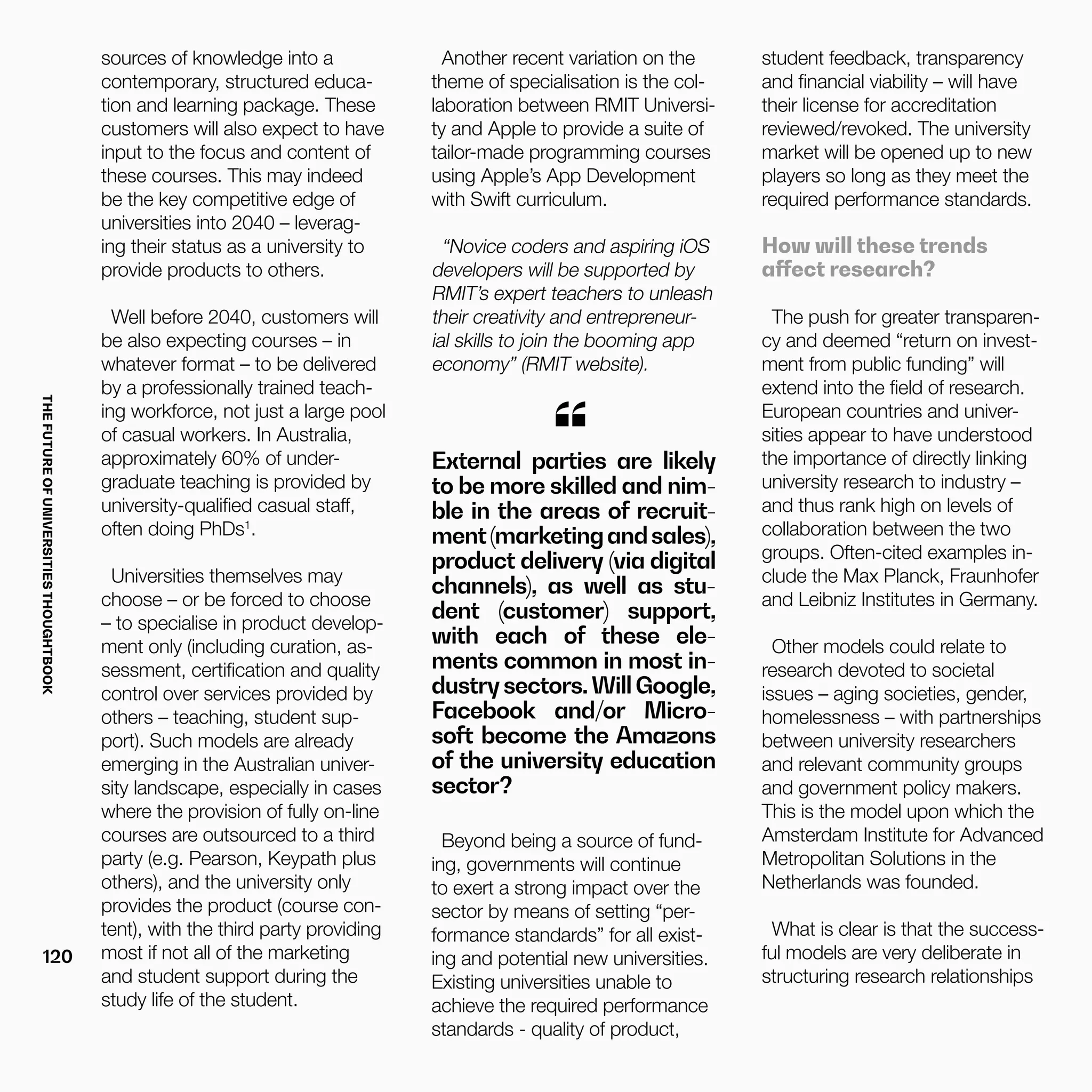 THEFUTUREOFUNIVERSITIESTHOUGHTBOOK
120
External parties are likely
to be more skilled and nim-
ble in the areas of recruit-
ment(marketingandsales),
product delivery (via digital
channels), as well as stu-
dent (customer) support,
with each of these ele-
ments common in most in-
dustrysectors.WillGoogle,
Facebook and/or Micro-
soft become the Amazons
of the university education
sector?
“
Beyond being a source of fund-
ing, governments will continue
to exert a strong impact over the
sector by means of setting “per-
formance standards” for all exist-
ing and potential new universities.
Existing universities unable to
achieve the required performance
standards - quality of product,
sources of knowledge into a
contemporary, structured educa-
tion and learning package. These
customers will also expect to have
input to the focus and content of
these courses. This may indeed
be the key competitive edge of
universities into 2040 – leverag-
ing their status as a university to
provide products to others.
Well before 2040, customers will
be also expecting courses – in
whatever format – to be delivered
by a professionally trained teach-
ing workforce, not just a large pool
of casual workers. In Australia,
approximately 60% of under-
graduate teaching is provided by
university-qualified casual staff,
often doing PhDs1
.
Universities themselves may
choose – or be forced to choose
– to specialise in product develop-
ment only (including curation, as-
sessment, certification and quality
control over services provided by
others – teaching, student sup-
port). Such models are already
emerging in the Australian univer-
sity landscape, especially in cases
where the provision of fully on-line
courses are outsourced to a third
party (e.g. Pearson, Keypath plus
others), and the university only
provides the product (course con-
tent), with the third party providing
most if not all of the marketing
and student support during the
study life of the student.
Another recent variation on the
theme of specialisation is the col-
laboration between RMIT Universi-
ty and Apple to provide a suite of
tailor-made programming courses
using Apple’s App Development
with Swift curriculum.
“Novice coders and aspiring iOS
developers will be supported by
RMIT’s expert teachers to unleash
their creativity and entrepreneur-
ial skills to join the booming app
economy” (RMIT website).
student feedback, transparency
and financial viability – will have
their license for accreditation
reviewed/revoked. The university
market will be opened up to new
players so long as they meet the
required performance standards.
How will these trends
affect research?
The push for greater transparen-
cy and deemed “return on invest-
ment from public funding” will
extend into the field of research.
European countries and univer-
sities appear to have understood
the importance of directly linking
university research to industry –
and thus rank high on levels of
collaboration between the two
groups. Often-cited examples in-
clude the Max Planck, Fraunhofer
and Leibniz Institutes in Germany.
Other models could relate to
research devoted to societal
issues – aging societies, gender,
homelessness – with partnerships
between university researchers
and relevant community groups
and government policy makers.
This is the model upon which the
Amsterdam Institute for Advanced
Metropolitan Solutions in the
Netherlands was founded.
What is clear is that the success-
ful models are very deliberate in
structuring research relationships
 