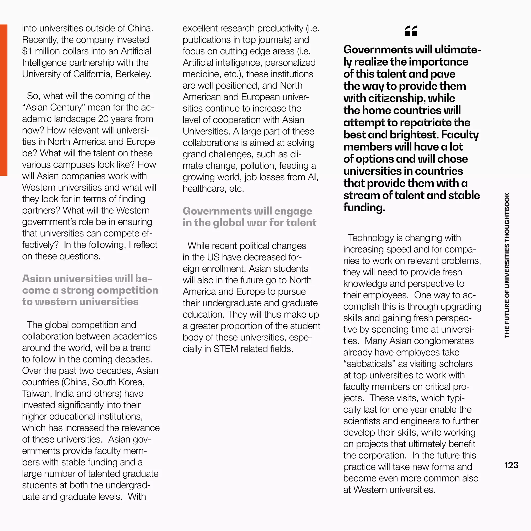 THEFUTUREOFUNIVERSITIESTHOUGHTBOOK
123
into universities outside of China.
Recently, the company invested
$1 million dollars into an Artificial
Intelligence partnership with the
University of California, Berkeley.
So, what will the coming of the
“Asian Century” mean for the ac-
ademic landscape 20 years from
now? How relevant will universi-
ties in North America and Europe
be? What will the talent on these
various campuses look like? How
will Asian companies work with
Western universities and what will
they look for in terms of finding
partners? What will the Western
government’s role be in ensuring
that universities can compete ef-
fectively? In the following, I reflect
on these questions.
Asian universities will be-
come a strong competition
to western universities
The global competition and
collaboration between academics
around the world, will be a trend
to follow in the coming decades.
Over the past two decades, Asian
countries (China, South Korea,
Taiwan, India and others) have
invested significantly into their
higher educational institutions,
which has increased the relevance
of these universities. Asian gov-
ernments provide faculty mem-
bers with stable funding and a
large number of talented graduate
students at both the undergrad-
uate and graduate levels. With
excellent research productivity (i.e.
publications in top journals) and
focus on cutting edge areas (i.e.
Artificial intelligence, personalized
medicine, etc.), these institutions
are well positioned, and North
American and European univer-
sities continue to increase the
level of cooperation with Asian
Universities. A large part of these
collaborations is aimed at solving
grand challenges, such as cli-
mate change, pollution, feeding a
growing world, job losses from AI,
healthcare, etc.
Governments will engage
in the global war for talent
While recent political changes
in the US have decreased for-
eign enrollment, Asian students
will also in the future go to North
America and Europe to pursue
their undergraduate and graduate
education. They will thus make up
a greater proportion of the student
body of these universities, espe-
cially in STEM related fields.
Governments will ultimate-
ly realizethe importance
ofthistalent and pave
the wayto providethem
with citizenship, while
the home countries will
attemptto repatriatethe
best and brightest. Faculty
members will have a lot
ofoptions and will chose
universities in countries
that providethem with a
stream oftalent and stable
funding.
“
Technology is changing with
increasing speed and for compa-
nies to work on relevant problems,
they will need to provide fresh
knowledge and perspective to
their employees. One way to ac-
complish this is through upgrading
skills and gaining fresh perspec-
tive by spending time at universi-
ties. Many Asian conglomerates
already have employees take
“sabbaticals” as visiting scholars
at top universities to work with
faculty members on critical pro-
jects. These visits, which typi-
cally last for one year enable the
scientists and engineers to further
develop their skills, while working
on projects that ultimately benefit
the corporation. In the future this
practice will take new forms and
become even more common also
at Western universities.
 