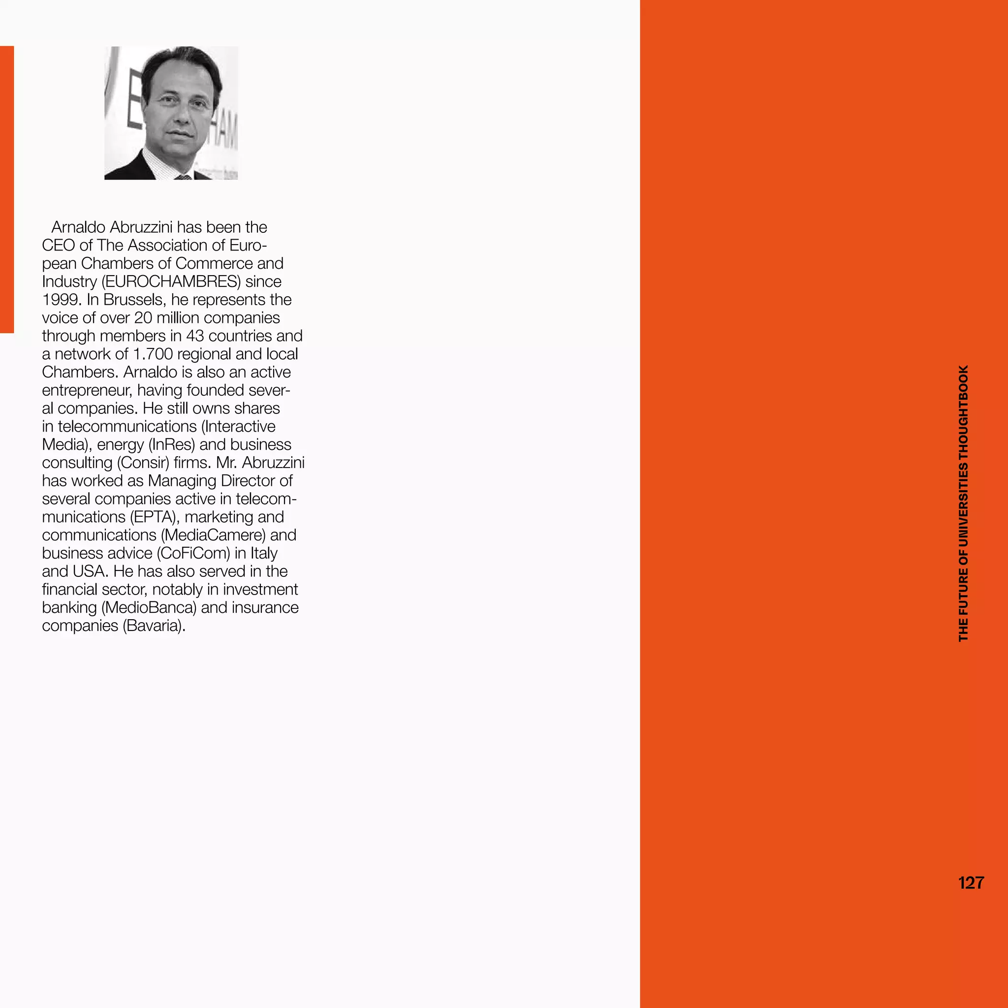 THEFUTUREOFUNIVERSITIESTHOUGHTBOOK
127
Arnaldo Abruzzini has been the
CEO of The Association of Euro-
pean Chambers of Commerce and
Industry (EUROCHAMBRES) since
1999. In Brussels, he represents the
voice of over 20 million companies
through members in 43 countries and
a network of 1.700 regional and local
Chambers. Arnaldo is also an active
entrepreneur, having founded sever-
al companies. He still owns shares
in telecommunications (Interactive
Media), energy (InRes) and business
consulting (Consir) firms. Mr. Abruzzini
has worked as Managing Director of
several companies active in telecom-
munications (EPTA), marketing and
communications (MediaCamere) and
business advice (CoFiCom) in Italy
and USA. He has also served in the
financial sector, notably in investment
banking (MedioBanca) and insurance
companies (Bavaria).
THEFUTUREOFUNIVERSITIESTHOUGHTBOOK
127
 