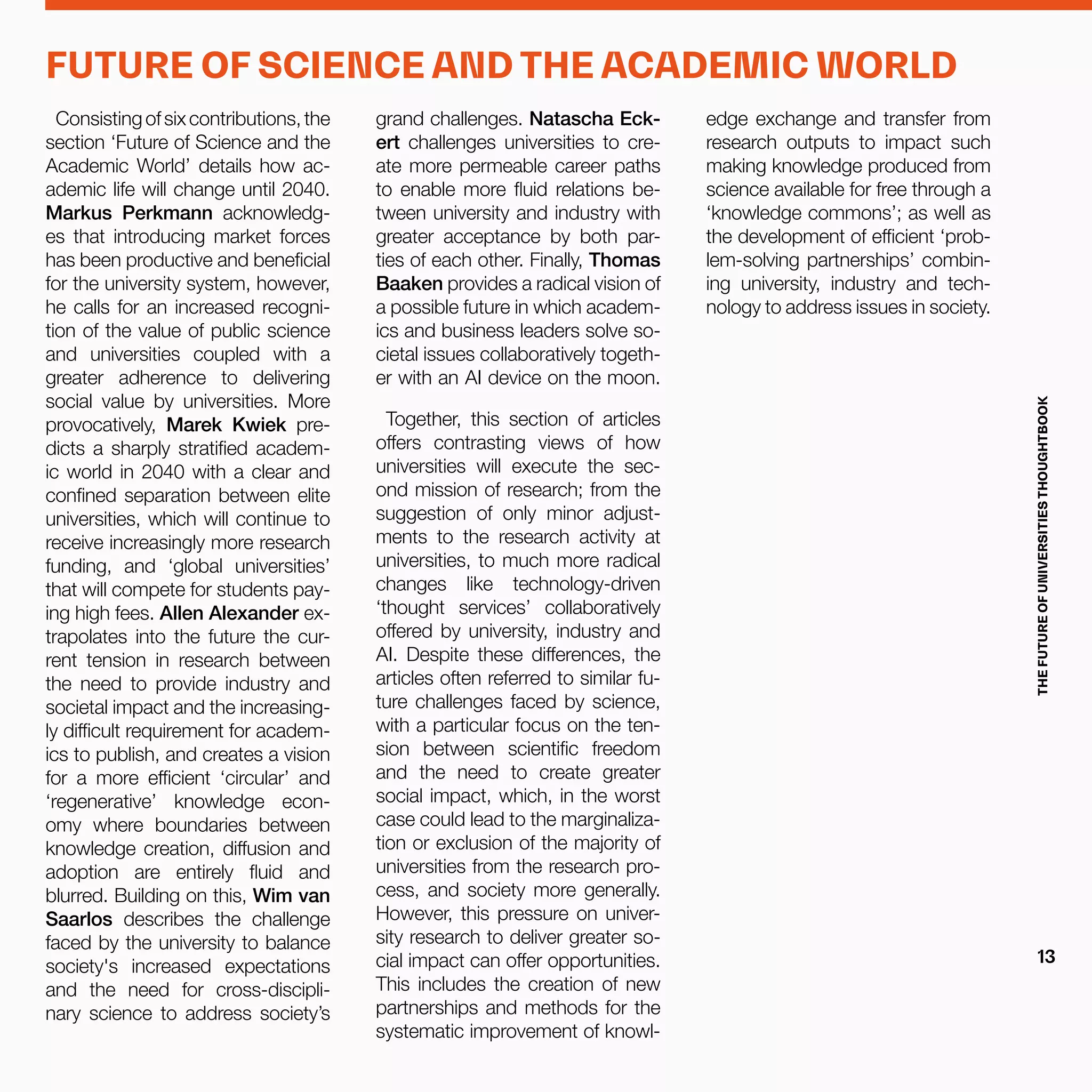 Consistingofsixcontributions,the
section ‘Future of Science and the
Academic World’ details how ac-
ademic life will change until 2040.
Markus Perkmann acknowledg-
es that introducing market forces
has been productive and beneficial
for the university system, however,
he calls for an increased recogni-
tion of the value of public science
and universities coupled with a
greater adherence to delivering
social value by universities. More
provocatively, Marek Kwiek pre-
dicts a sharply stratified academ-
ic world in 2040 with a clear and
confined separation between elite
universities, which will continue to
receive increasingly more research
funding, and ‘global universities’
that will compete for students pay-
ing high fees. Allen Alexander ex-
trapolates into the future the cur-
rent tension in research between
the need to provide industry and
societal impact and the increasing-
ly difficult requirement for academ-
ics to publish, and creates a vision
for a more efficient ‘circular’ and
‘regenerative’ knowledge econ-
omy where boundaries between
knowledge creation, diffusion and
adoption are entirely fluid and
blurred. Building on this, Wim van
Saarlos describes the challenge
faced by the university to balance
society's increased expectations
and the need for cross-discipli-
nary science to address society’s
grand challenges. Natascha Eck-
ert challenges universities to cre-
ate more permeable career paths
to enable more fluid relations be-
tween university and industry with
greater acceptance by both par-
ties of each other. Finally, Thomas
Baaken provides a radical vision of
a possible future in which academ-
ics and business leaders solve so-
cietal issues collaboratively togeth-
er with an AI device on the moon.
Together, this section of articles
offers contrasting views of how
universities will execute the sec-
ond mission of research; from the
suggestion of only minor adjust-
ments to the research activity at
universities, to much more radical
changes like technology-driven
‘thought services’ collaboratively
offered by university, industry and
AI. Despite these differences, the
articles often referred to similar fu-
ture challenges faced by science,
with a particular focus on the ten-
sion between scientific freedom
and the need to create greater
social impact, which, in the worst
case could lead to the marginaliza-
tion or exclusion of the majority of
universities from the research pro-
cess, and society more generally.
However, this pressure on univer-
sity research to deliver greater so-
cial impact can offer opportunities.
This includes the creation of new
partnerships and methods for the
systematic improvement of knowl-
edge exchange and transfer from
research outputs to impact such
making knowledge produced from
science available for free through a
‘knowledge commons’; as well as
the development of efficient ‘prob-
lem-solving partnerships’ combin-
ing university, industry and tech-
nology to address issues in society.
FUTURE OF SCIENCE AND THE ACADEMIC WORLD
THEFUTUREOFUNIVERSITIESTHOUGHTBOOK
13
 