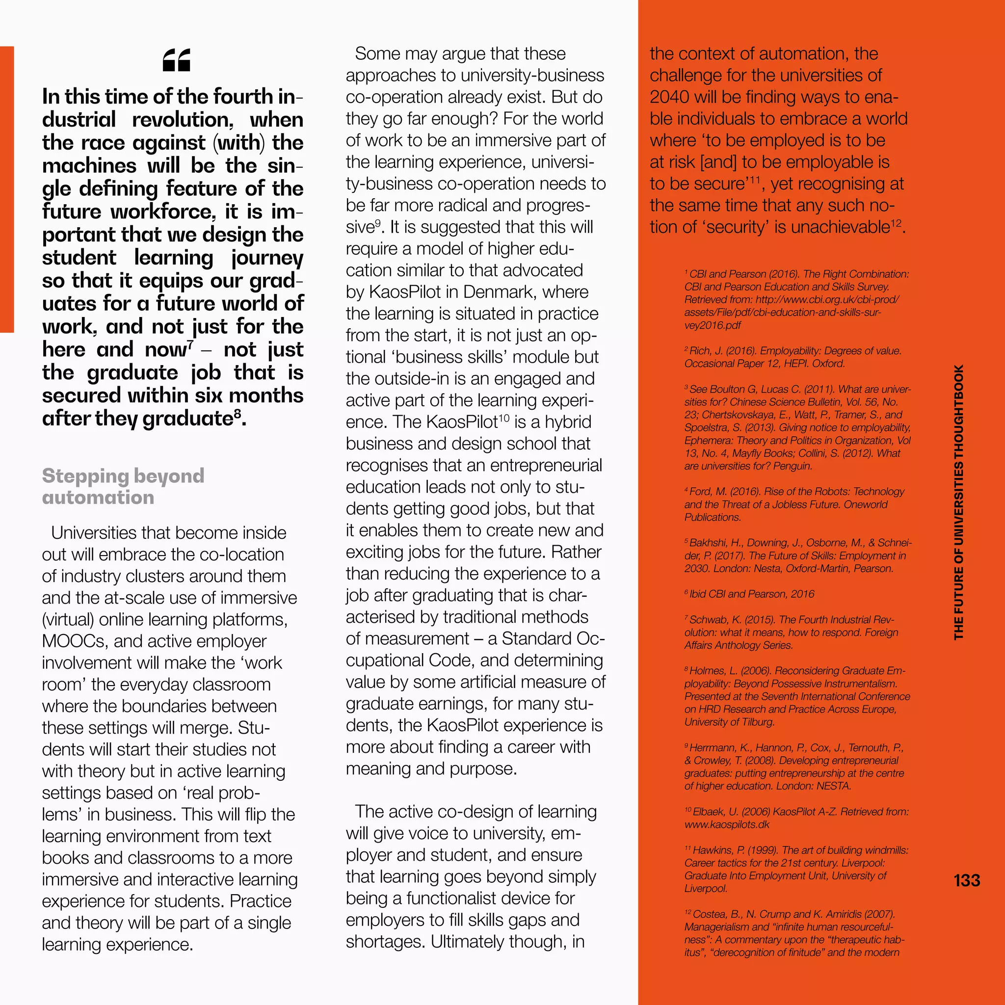 THEFUTUREOFUNIVERSITIESTHOUGHTBOOK
133
In this time of the fourth in-
dustrial revolution, when
the race against (with) the
machines will be the sin-
gle defining feature of the
future workforce, it is im-
portant that we design the
student learning journey
so that it equips our grad-
uates for a future world of
work, and not just for the
here and now7
– not just
the graduate job that is
secured within six months
afterthey graduate8
.
“
Stepping beyond
automation
Universities that become inside
out will embrace the co-location
of industry clusters around them
and the at-scale use of immersive
(virtual) online learning platforms,
MOOCs, and active employer
involvement will make the ‘work
room’ the everyday classroom
where the boundaries between
these settings will merge. Stu-
dents will start their studies not
with theory but in active learning
settings based on ‘real prob-
lems’ in business. This will flip the
learning environment from text
books and classrooms to a more
immersive and interactive learning
experience for students. Practice
and theory will be part of a single
learning experience.
the context of automation, the
challenge for the universities of
2040 will be finding ways to ena-
ble individuals to embrace a world
where ‘to be employed is to be
at risk [and] to be employable is
to be secure’11
, yet recognising at
the same time that any such no-
tion of ‘security’ is unachievable12
.
Some may argue that these
approaches to university-business
co-operation already exist. But do
they go far enough? For the world
of work to be an immersive part of
the learning experience, universi-
ty-business co-operation needs to
be far more radical and progres-
sive9
. It is suggested that this will
require a model of higher edu-
cation similar to that advocated
by KaosPilot in Denmark, where
the learning is situated in practice
from the start, it is not just an op-
tional ‘business skills’ module but
the outside-in is an engaged and
active part of the learning experi-
ence. The KaosPilot10
is a hybrid
business and design school that
recognises that an entrepreneurial
education leads not only to stu-
dents getting good jobs, but that
it enables them to create new and
exciting jobs for the future. Rather
than reducing the experience to a
job after graduating that is char-
acterised by traditional methods
of measurement – a Standard Oc-
cupational Code, and determining
value by some artificial measure of
graduate earnings, for many stu-
dents, the KaosPilot experience is
more about finding a career with
meaning and purpose.
The active co-design of learning
will give voice to university, em-
ployer and student, and ensure
that learning goes beyond simply
being a functionalist device for
employers to fill skills gaps and
shortages. Ultimately though, in
1
CBI and Pearson (2016). The Right Combination:
CBI and Pearson Education and Skills Survey.
Retrieved from: http://www.cbi.org.uk/cbi-prod/
assets/File/pdf/cbi-education-and-skills-sur-
vey2016.pdf
2
Rich, J. (2016). Employability: Degrees of value.
Occasional Paper 12, HEPI. Oxford.
3
See Boulton G, Lucas C. (2011). What are univer-
sities for? Chinese Science Bulletin, Vol. 56, No.
23; Chertskovskaya, E., Watt, P., Tramer, S., and
Spoelstra, S. (2013). Giving notice to employability,
Ephemera: Theory and Politics in Organization, Vol
13, No. 4, Mayfly Books; Collini, S. (2012). What
are universities for? Penguin.
4
Ford, M. (2016). Rise of the Robots: Technology
and the Threat of a Jobless Future. Oneworld
Publications.
5
Bakhshi, H., Downing, J., Osborne, M., & Schnei-
der, P. (2017). The Future of Skills: Employment in
2030. London: Nesta, Oxford-Martin, Pearson.
6
Ibid CBI and Pearson, 2016
7
Schwab, K. (2015). The Fourth Industrial Rev-
olution: what it means, how to respond. Foreign
Affairs Anthology Series.
8
Holmes, L. (2006). Reconsidering Graduate Em-
ployability: Beyond Possessive­Instrumentalism.
Presented at the Seventh International Conference
on HRD Research and Practice Across Europe,
University of Tilburg.
9
Herrmann, K., Hannon, P., Cox, J., Ternouth, P.,
& Crowley, T. (2008). Developing entrepreneurial
graduates: putting entrepreneurship at the centre
of higher education. London: NESTA.
10
Elbaek, U. (2006) KaosPilot A-Z. Retrieved from:
www.kaospilots.dk
11
Hawkins, P. (1999). The art of building windmills:
Career tactics for the 21st century. Liverpool:
Graduate Into Employment Unit, University of
Liverpool.
12
Costea, B., N. Crump and K. Amiridis (2007).
Managerialism and “infinite human resourceful-
ness”: A commentary upon the “therapeutic hab-
itus”, “derecognition of finitude” and the modern
THEFUTUREOFUNIVERSITIESTHOUGHTBOOK
133
 