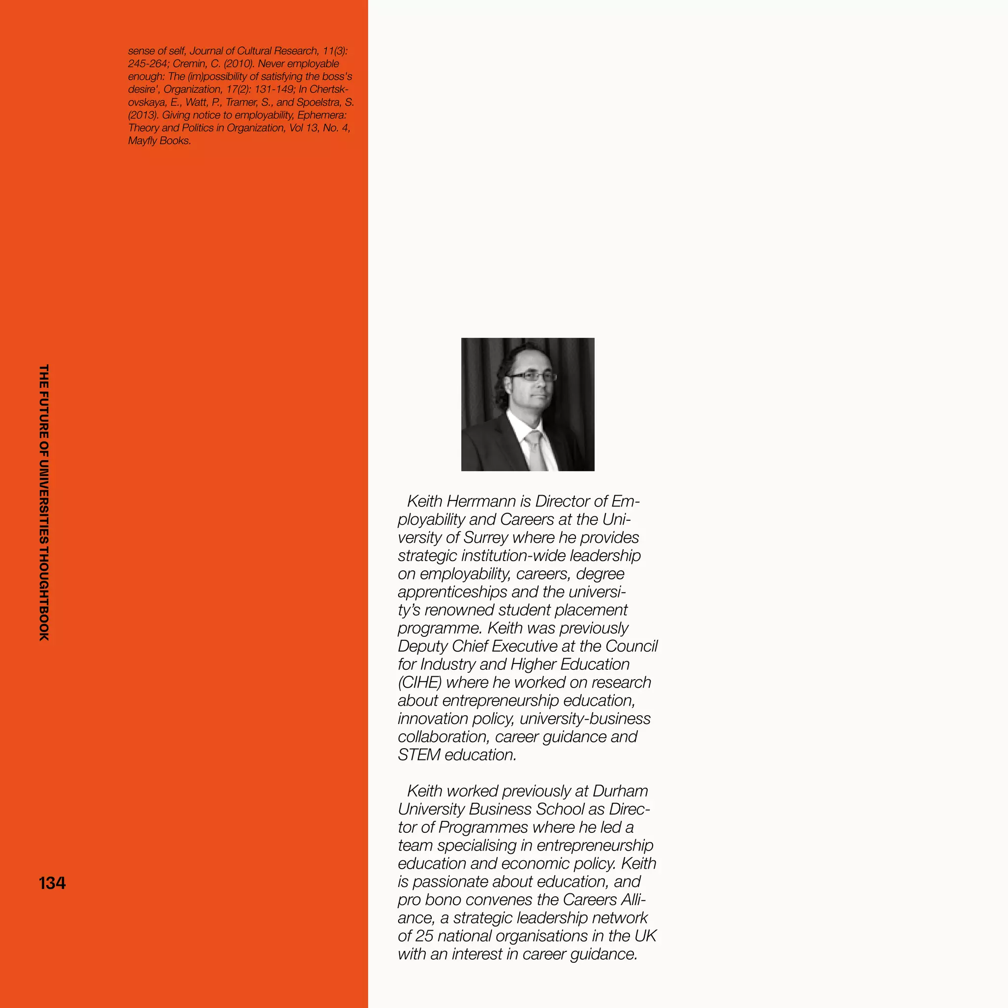 THEFUTUREOFUNIVERSITIESTHOUGHTBOOK
134134
Keith Herrmann is Director of Em-
ployability and Careers at the Uni-
versity of Surrey where he provides
strategic institution-wide leadership
on employability, careers, degree
apprenticeships and the universi-
ty’s renowned student placement
programme. Keith was previously
Deputy Chief Executive at the Council
for Industry and Higher Education
(CIHE) where he worked on research
about entrepreneurship education,
innovation policy, university-business
collaboration, career guidance and
STEM education.
Keith worked previously at Durham
University Business School as Direc-
tor of Programmes where he led a
team specialising in entrepreneurship
education and economic policy. Keith
is passionate about education, and
pro bono convenes the Careers Alli-
ance, a strategic leadership network
of 25 national organisations in the UK
with an interest in career guidance.
sense of self, Journal of Cultural Research, 11(3):
245-264; Cremin, C. (2010). Never employable
enough: The (im)possibility of satisfying the boss's
desire', Organization, 17(2): 131-149; In Chertsk-
ovskaya, E., Watt, P., Tramer, S., and Spoelstra, S.
(2013). Giving notice to employability, Ephemera:
Theory and Politics in Organization, Vol 13, No. 4,
Mayfly Books.
THEFUTUREOFUNIVERSITIESTHOUGHTBOOK
 