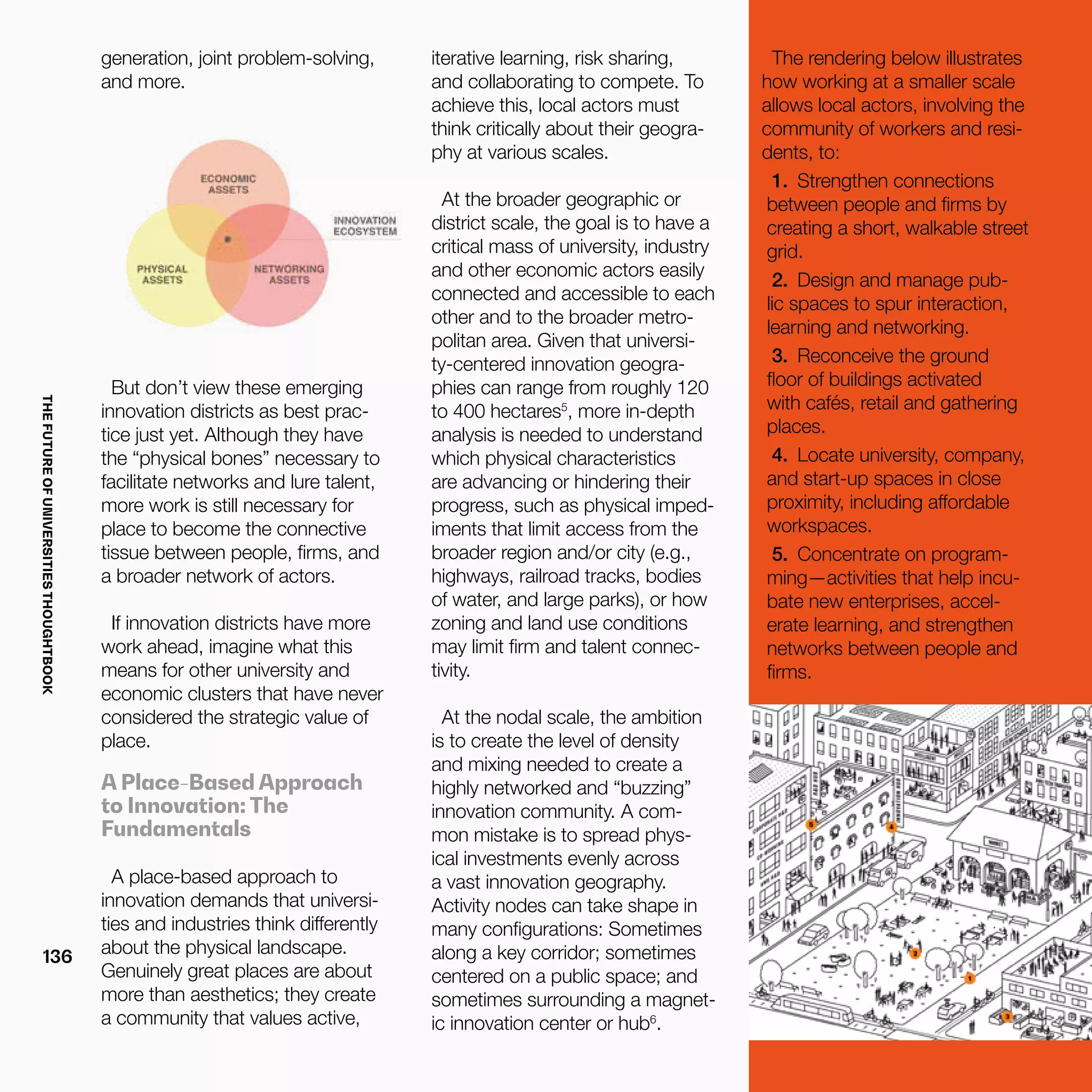 THEFUTUREOFUNIVERSITIESTHOUGHTBOOK
136
generation, joint problem-solving,
and more.
But don’t view these emerging
innovation districts as best prac-
tice just yet. Although they have
the “physical bones” necessary to
facilitate networks and lure talent,
more work is still necessary for
place to become the connective
tissue between people, firms, and
a broader network of actors.
If innovation districts have more
work ahead, imagine what this
means for other university and
economic clusters that have never
considered the strategic value of
place.
A Place-Based Approach
to Innovation: The
Fundamentals
A place-based approach to
innovation demands that universi-
ties and industries think differently
about the physical landscape.
Genuinely great places are about
more than aesthetics; they create
a community that values active,
iterative learning, risk sharing,
and collaborating to compete. To
achieve this, local actors must
think critically about their geogra-
phy at various scales.
At the broader geographic or
district scale, the goal is to have a
critical mass of university, industry
and other economic actors easily
connected and accessible to each
other and to the broader metro-
politan area. Given that universi-
ty-centered innovation geogra-
phies can range from roughly 120
to 400 hectares5
, more in-depth
analysis is needed to understand
which physical characteristics
are advancing or hindering their
progress, such as physical imped-
iments that limit access from the
broader region and/or city (e.g.,
highways, railroad tracks, bodies
of water, and large parks), or how
zoning and land use conditions
may limit firm and talent connec-
tivity.
At the nodal scale, the ambition
is to create the level of density
and mixing needed to create a
highly networked and “buzzing”
innovation community. A com-
mon mistake is to spread phys-
ical investments evenly across
a vast innovation geography.
Activity nodes can take shape in
many configurations: Sometimes
along a key corridor; sometimes
centered on a public space; and
sometimes surrounding a magnet-
ic innovation center or hub6
.
The rendering below illustrates
how working at a smaller scale
allows local actors, involving the
community of workers and resi-
dents, to:
1.	 Strengthen connections
between people and firms by
creating a short, walkable street
grid.
2.	 Design and manage pub-
lic spaces to spur interaction,
learning and networking.
3.	 Reconceive the ground
floor of buildings activated
with cafés, retail and gathering
places. 
4.	 Locate university, company,
and start-up spaces in close
proximity, including affordable
workspaces.
5.	 Concentrate on program-
ming—activities that help incu-
bate new enterprises, accel-
erate learning, and strengthen
networks between people and
firms.
 