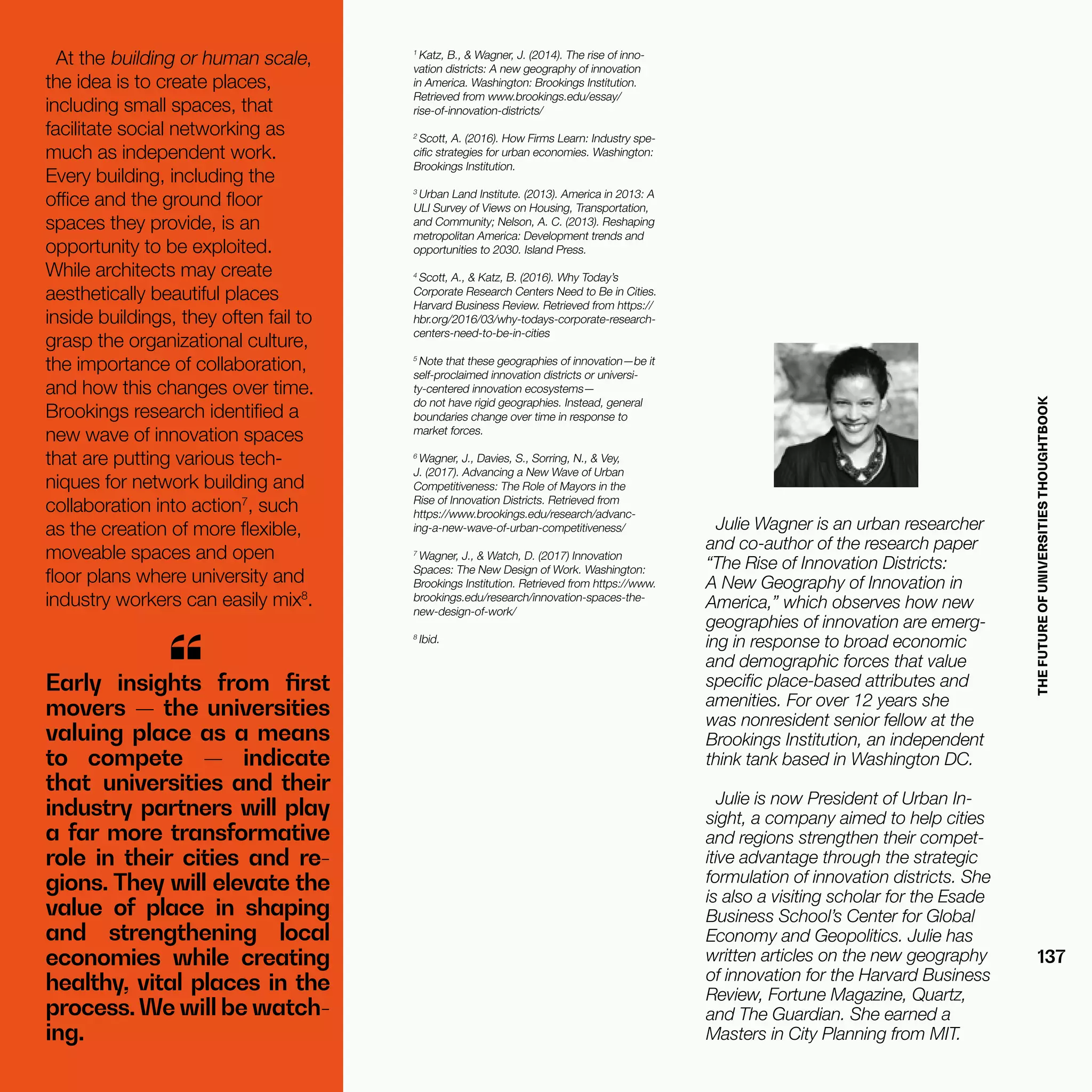 THEFUTUREOFUNIVERSITIESTHOUGHTBOOK
137
Early insights from first
movers — the universities
valuing place as a means
to compete — indicate
that universities and their
industry partners will play
a far more transformative
role in their cities and re-
gions. They will elevate the
value of place in shaping
and strengthening local
economies while creating
healthy, vital places in the
process.We will be watch-
ing.
“
Julie Wagner is an urban researcher
and co-author of the research paper
“The Rise of Innovation Districts:
A New Geography of Innovation in
America,” which observes how new
geographies of innovation are emerg-
ing in response to broad economic
and demographic forces that value
specific place-based attributes and
amenities. For over 12 years she
was nonresident senior fellow at the
Brookings Institution, an independent
think tank based in Washington DC.
Julie is now President of Urban In-
sight, a company aimed to help cities
and regions strengthen their compet-
itive advantage through the strategic
formulation of innovation districts. She
is also a visiting scholar for the Esade
Business School’s Center for Global
Economy and Geopolitics. Julie has
written articles on the new geography
of innovation for the Harvard Business
Review, Fortune Magazine, Quartz,
and The Guardian. She earned a
Masters in City Planning from MIT.
1
Katz, B., & Wagner, J. (2014). The rise of inno-
vation districts: A new geography of innovation
in America. Washington: Brookings Institution.
Retrieved from www.brookings.edu/essay/
rise-of-innovation-districts/
2
Scott, A. (2016). How Firms Learn: Industry spe-
cific strategies for urban economies. Washington:
Brookings Institution.
3
Urban Land Institute. (2013). America in 2013: A
ULI Survey of Views on Housing, Transportation,
and Community; Nelson, A. C. (2013). Reshaping
metropolitan America: Development trends and
opportunities to 2030. Island Press.
4
Scott, A., & Katz, B. (2016). Why Today’s
Corporate Research Centers Need to Be in Cities.
Harvard Business Review. Retrieved from https://
hbr.org/2016/03/why-todays-corporate-research-
centers-need-to-be-in-cities
5
Note that these geographies of innovation—be it
self-proclaimed innovation districts or universi-
ty-centered innovation ecosystems—
do not have rigid geographies. Instead, general
boundaries change over time in response to
market forces.
6
Wagner, J., Davies, S., Sorring, N., & Vey,
J. (2017). Advancing a New Wave of Urban
Competitiveness: The Role of Mayors in the
Rise of Innovation Districts. Retrieved from
https://www.brookings.edu/research/advanc-
ing-a-new-wave-of-urban-competitiveness/
7
Wagner, J., & Watch, D. (2017) Innovation
Spaces: The New Design of Work. Washington:
Brookings Institution. Retrieved from https://www.
brookings.edu/research/innovation-spaces-the-
new-design-of-work/
8
Ibid.
At the building or human scale,
the idea is to create places,
including small spaces, that
facilitate social networking as
much as independent work.
Every building, including the
office and the ground floor
spaces they provide, is an
opportunity to be exploited.
While architects may create
aesthetically beautiful places
inside buildings, they often fail to
grasp the organizational culture,
the importance of collaboration,
and how this changes over time.
Brookings research identified a
new wave of innovation spaces
that are putting various tech-
niques for network building and
collaboration into action7
, such
as the creation of more flexible,
moveable spaces and open
floor plans where university and
industry workers can easily mix8
.
 