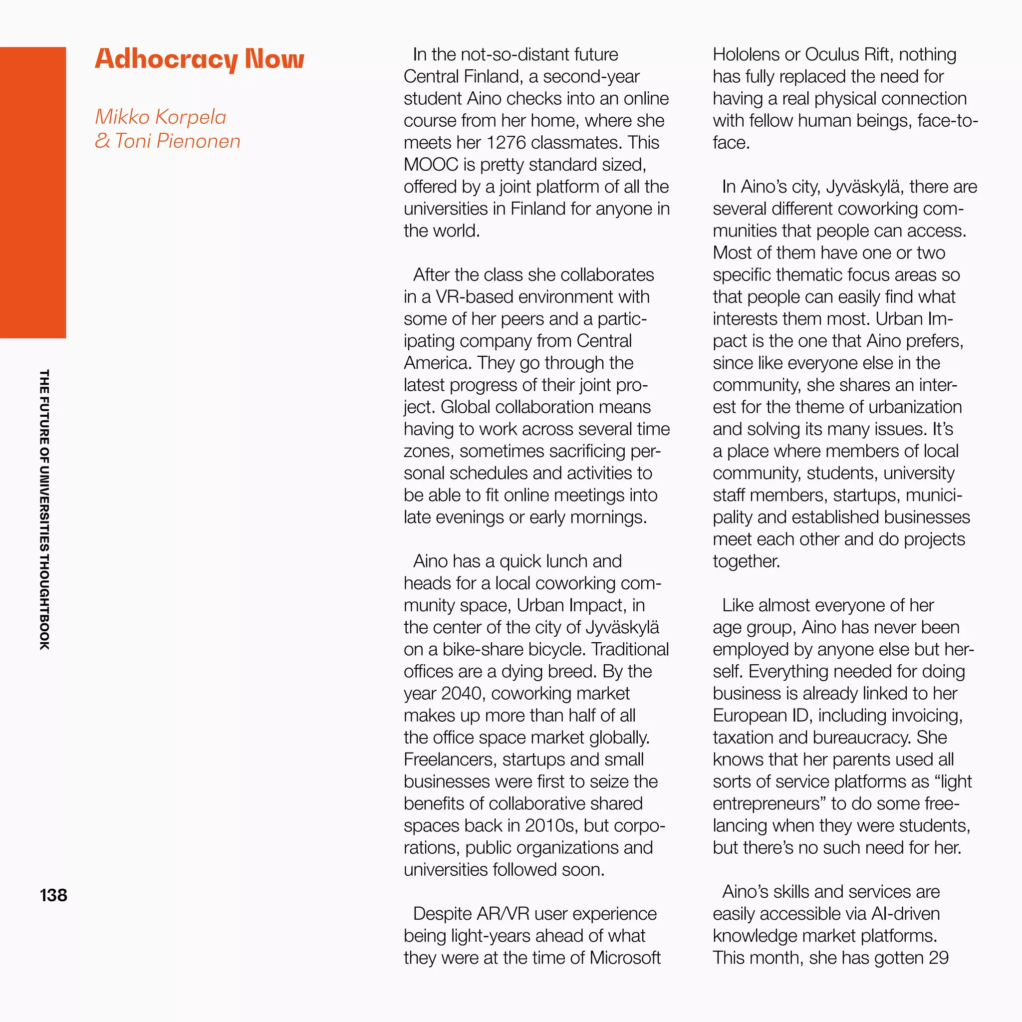 THEFUTUREOFUNIVERSITIESTHOUGHTBOOK
138
Adhocracy Now
Mikko Korpela
& Toni Pienonen
In the not-so-distant future
Central Finland, a second-year
student Aino checks into an online
course from her home, where she
meets her 1276 classmates. This
MOOC is pretty standard sized,
offered by a joint platform of all the
universities in Finland for anyone in
the world.  
After the class she collaborates
in a VR-based environment with
some of her peers and a partic-
ipating company from Central
America. They go through the
latest progress of their joint pro-
ject. Global collaboration means
having to work across several time
zones, sometimes sacrificing per-
sonal schedules and activities to
be able to fit online meetings into
late evenings or early mornings.
Aino has a quick lunch and
heads for a local coworking com-
munity space, Urban Impact, in
the center of the city of Jyväskylä
on a bike-share bicycle. Traditional
offices are a dying breed. By the
year 2040, coworking market
makes up more than half of all
the office space market globally.
Freelancers, startups and small
businesses were first to seize the
benefits of collaborative shared
spaces back in 2010s, but corpo-
rations, public organizations and
universities followed soon.
Despite AR/VR user experience
being light-years ahead of what
they were at the time of Microsoft
Hololens or Oculus Rift, nothing
has fully replaced the need for
having a real physical connection
with fellow human beings, face-to-
face.
In Aino’s city, Jyväskylä, there are
several different coworking com-
munities that people can access.
Most of them have one or two
specific thematic focus areas so
that people can easily find what
interests them most. Urban Im-
pact is the one that Aino prefers,
since like everyone else in the
community, she shares an inter-
est for the theme of urbanization
and solving its many issues. It’s
a place where members of local
community, students, university
staff members, startups, munici-
pality and established businesses
meet each other and do projects
together.
Like almost everyone of her
age group, Aino has never been
employed by anyone else but her-
self. Everything needed for doing
business is already linked to her
European ID, including invoicing,
taxation and bureaucracy. She
knows that her parents used all
sorts of service platforms as “light
entrepreneurs” to do some free-
lancing when they were students,
but there’s no such need for her.
Aino’s skills and services are
easily accessible via AI-driven
knowledge market platforms.
This month, she has gotten 29
 
