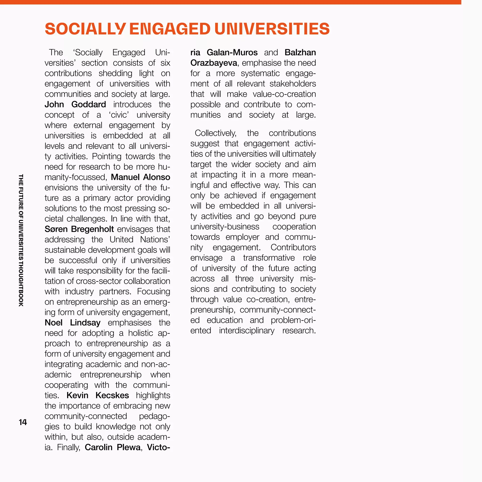 SOCIALLY ENGAGED UNIVERSITIES
The ‘Socially Engaged Uni-
versities’ section consists of six
contributions shedding light on
engagement of universities with
communities and society at large.
John Goddard introduces the
concept of a ‘civic’ university
where external engagement by
universities is embedded at all
levels and relevant to all universi-
ty activities. Pointing towards the
need for research to be more hu-
manity-focussed, Manuel Alonso
envisions the university of the fu-
ture as a primary actor providing
solutions to the most pressing so-
cietal challenges. In line with that,
Søren Bregenholt envisages that
addressing the United Nations’
sustainable development goals will
be successful only if universities
will take responsibility for the facili-
tation of cross-sector collaboration
with industry partners. Focusing
on entrepreneurship as an emerg-
ing form of university engagement,
Noel Lindsay emphasises the
need for adopting a holistic ap-
proach to entrepreneurship as a
form of university engagement and
integrating academic and non-ac-
ademic entrepreneurship when
cooperating with the communi-
ties. Kevin Kecskes highlights
the importance of embracing new
community-connected pedago-
gies to build knowledge not only
within, but also, outside academ-
ia. Finally, Carolin Plewa, Victo-
ria Galan-Muros and Balzhan
Orazbayeva, emphasise the need
for a more systematic engage-
ment of all relevant stakeholders
that will make value-co-creation
possible and contribute to com-
munities and society at large.
Collectively, the contributions
suggest that engagement activi-
ties of the universities will ultimately
target the wider society and aim
at impacting it in a more mean-
ingful and effective way. This can
only be achieved if engagement
will be embedded in all universi-
ty activities and go beyond pure
university-business cooperation
towards employer and commu-
nity engagement. Contributors
envisage a transformative role
of university of the future acting
across all three university mis-
sions and contributing to society
through value co-creation, entre-
preneurship, community-connect-
ed education and problem-ori-
ented interdisciplinary research.
THEFUTUREOFUNIVERSITIESTHOUGHTBOOK
14
 