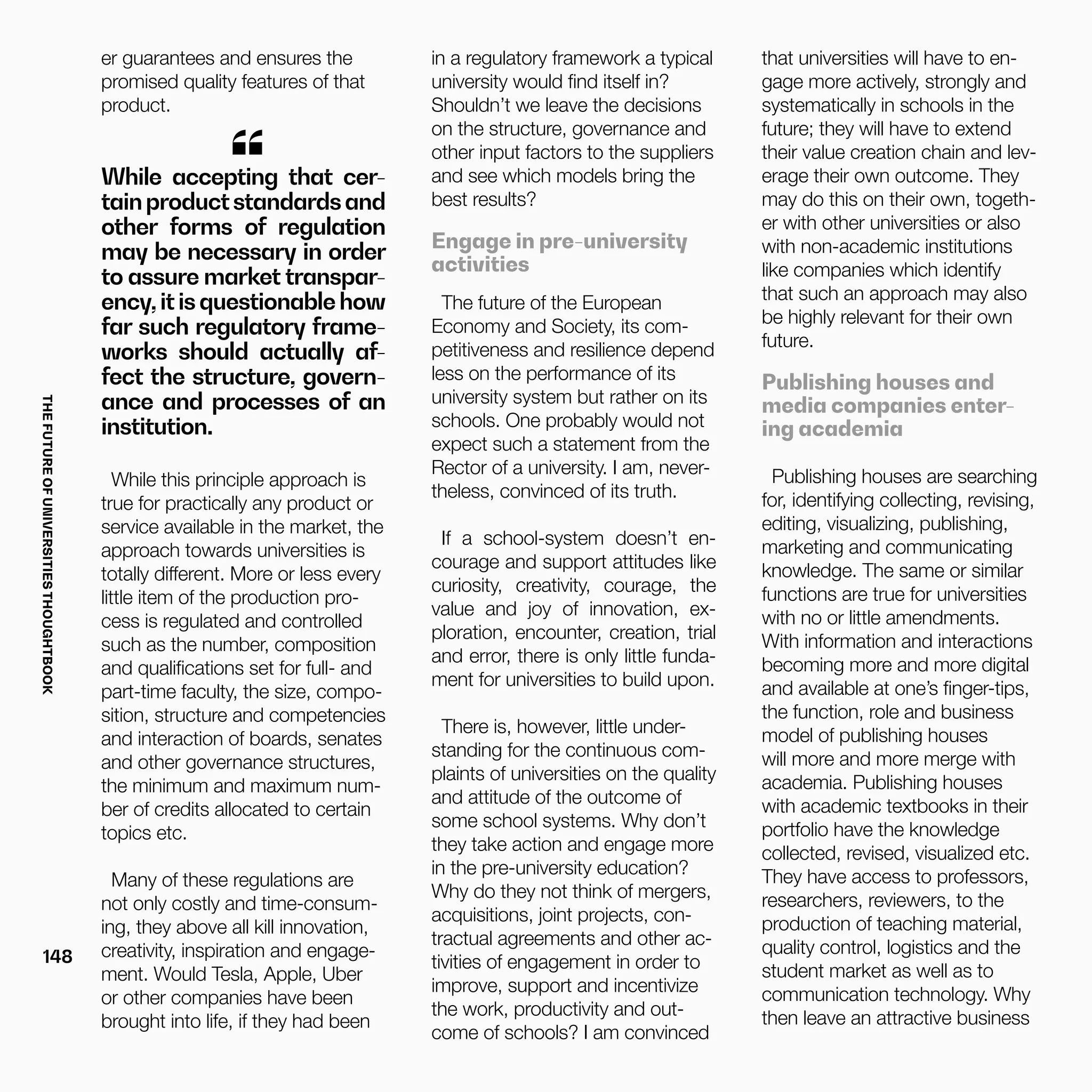 THEFUTUREOFUNIVERSITIESTHOUGHTBOOK
148
While accepting that cer-
tainproductstandardsand
other forms of regulation
may be necessary in order
to assure market transpar-
ency,itisquestionablehow
far such regulatory frame-
works should actually af-
fect the structure, govern-
ance and processes of an
institution.
“
While this principle approach is
true for practically any product or
service available in the market, the
approach towards universities is
totally different. More or less every
little item of the production pro-
cess is regulated and controlled
such as the number, composition
and qualifications set for full- and
part-time faculty, the size, compo-
sition, structure and competencies
and interaction of boards, senates
and other governance structures,
the minimum and maximum num-
ber of credits allocated to certain
topics etc.
Many of these regulations are
not only costly and time-consum-
ing, they above all kill innovation,
creativity, inspiration and engage-
ment. Would Tesla, Apple, Uber
or other companies have been
brought into life, if they had been
er guarantees and ensures the
promised quality features of that
product.
in a regulatory framework a typical
university would find itself in?
Shouldn’t we leave the decisions
on the structure, governance and
other input factors to the suppliers
and see which models bring the
best results?
Engage in pre-university
activities
The future of the European
Economy and Society, its com-
petitiveness and resilience depend
less on the performance of its
university system but rather on its
schools. One probably would not
expect such a statement from the
Rector of a university. I am, never-
theless, convinced of its truth.
If a school-system doesn’t en-
courage and support attitudes like
curiosity, creativity, courage, the
value and joy of innovation, ex-
ploration, encounter, creation, trial
and error, there is only little funda-
ment for universities to build upon.
There is, however, little under-
standing for the continuous com-
plaints of universities on the quality
and attitude of the outcome of
some school systems. Why don’t
they take action and engage more
in the pre-university education?
Why do they not think of mergers,
acquisitions, joint projects, con-
tractual agreements and other ac-
tivities of engagement in order to
improve, support and incentivize
the work, productivity and out-
come of schools? I am convinced
that universities will have to en-
gage more actively, strongly and
systematically in schools in the
future; they will have to extend
their value creation chain and lev-
erage their own outcome. They
may do this on their own, togeth-
er with other universities or also
with non-academic institutions
like companies which identify
that such an approach may also
be highly relevant for their own
future.
Publishing houses and
media companies enter-
ing academia
Publishing houses are searching
for, identifying collecting, revising,
editing, visualizing, publishing,
marketing and communicating
knowledge. The same or similar
functions are true for universities
with no or little amendments.
With information and interactions
becoming more and more digital
and available at one’s finger-tips,
the function, role and business
model of publishing houses
will more and more merge with
academia. Publishing houses
with academic textbooks in their
portfolio have the knowledge
collected, revised, visualized etc.
They have access to professors,
researchers, reviewers, to the
production of teaching material,
quality control, logistics and the
student market as well as to
communication technology. Why
then leave an attractive business
 