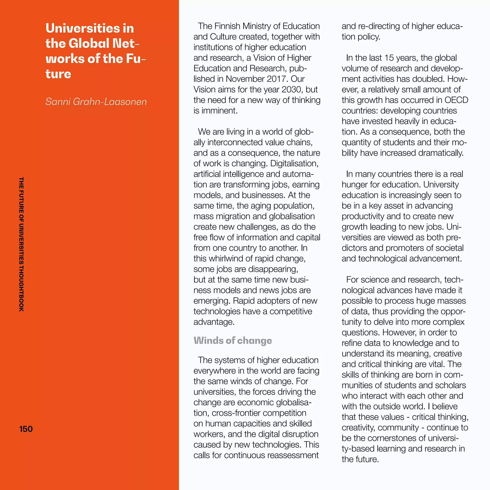 THEFUTUREOFUNIVERSITIESTHOUGHTBOOK
150150
Universities in
the Global Net-
works of the Fu-
ture
Sanni Grahn-Laasonen
The Finnish Ministry of Education
and Culture created, together with
institutions of higher education
and research, a Vision of Higher
Education and Research, pub-
lished in November 2017. Our
Vision aims for the year 2030, but
the need for a new way of thinking
is imminent.
We are living in a world of glob-
ally interconnected value chains,
and as a consequence, the nature
of work is changing. Digitalisation,
artificial intelligence and automa-
tion are transforming jobs, earning
models, and businesses. At the
same time, the aging population,
mass migration and globalisation
create new challenges, as do the
free flow of information and capital
from one country to another. In
this whirlwind of rapid change,
some jobs are disappearing,
but at the same time new busi-
ness models and news jobs are
emerging. Rapid adopters of new
technologies have a competitive
advantage.
Winds of change
The systems of higher education
everywhere in the world are facing
the same winds of change. For
universities, the forces driving the
change are economic globalisa-
tion, cross-frontier competition
on human capacities and skilled
workers, and the digital disruption
caused by new technologies. This
calls for continuous reassessment
and re-directing of higher educa-
tion policy.
In the last 15 years, the global
volume of research and develop-
ment activities has doubled. How-
ever, a relatively small amount of
this growth has occurred in OECD
countries: developing countries
have invested heavily in educa-
tion. As a consequence, both the
quantity of students and their mo-
bility have increased dramatically.
In many countries there is a real
hunger for education. University
education is increasingly seen to
be in a key asset in advancing
productivity and to create new
growth leading to new jobs. Uni-
versities are viewed as both pre-
dictors and promoters of societal
and technological advancement.
For science and research, tech-
nological advances have made it
possible to process huge masses
of data, thus providing the oppor-
tunity to delve into more complex
questions. However, in order to
refine data to knowledge and to
understand its meaning, creative
and critical thinking are vital. The
skills of thinking are born in com-
munities of students and scholars
who interact with each other and
with the outside world. I believe
that these values - critical thinking,
creativity, community - continue to
be the cornerstones of universi-
ty-based learning and research in
the future.
THEFUTUREOFUNIVERSITIESTHOUGHTBOOK
 