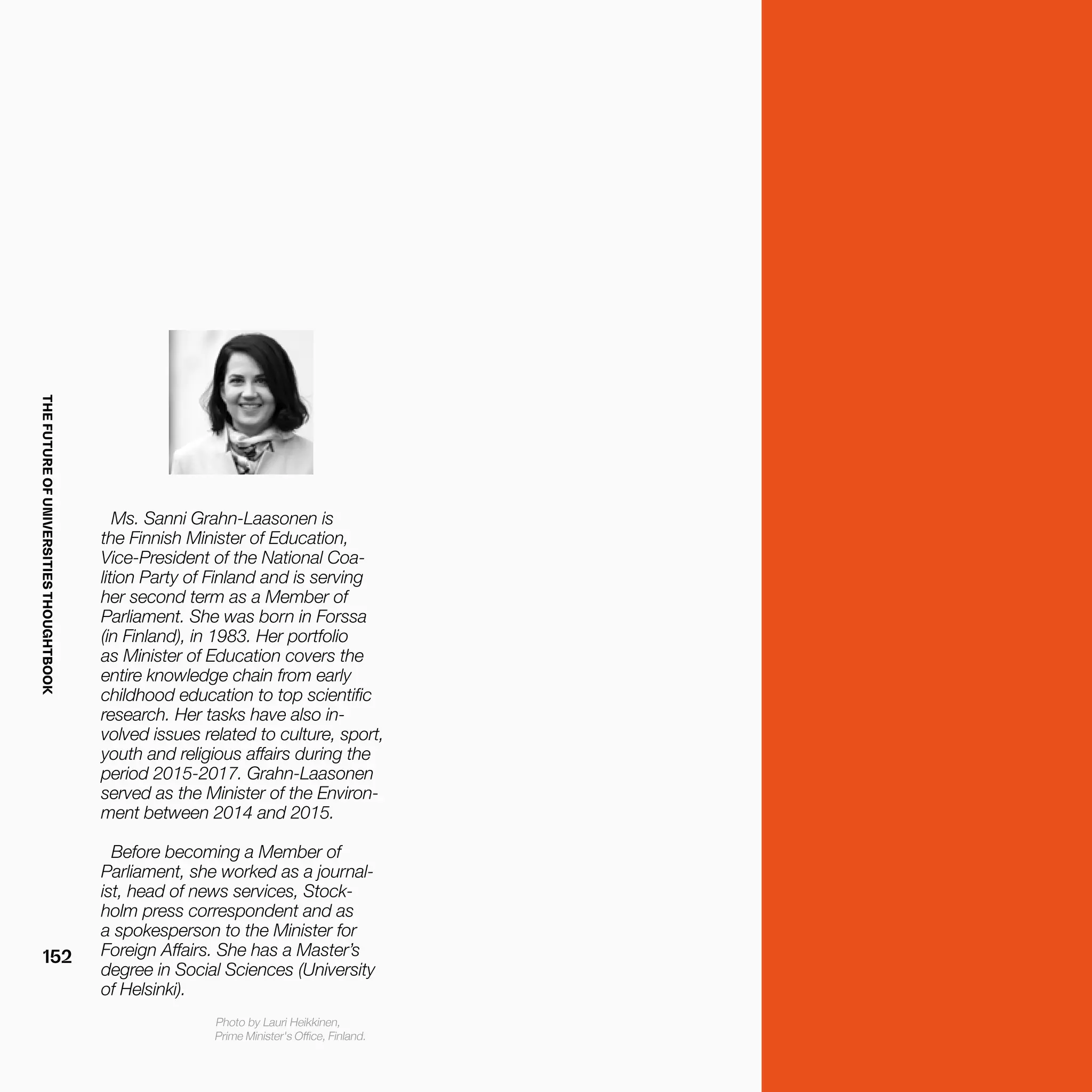 THEFUTUREOFUNIVERSITIESTHOUGHTBOOK
152
Ms. Sanni Grahn-Laasonen is
the Finnish Minister of Education,
Vice-President of the National Coa-
lition Party of Finland and is serving
her second term as a Member of
Parliament. She was born in Forssa
(in Finland), in 1983. Her portfolio
as Minister of Education covers the
entire knowledge chain from early
childhood education to top scientific
research. Her tasks have also in-
volved issues related to culture, sport,
youth and religious affairs during the
period 2015-2017. Grahn-Laasonen
served as the Minister of the Environ-
ment between 2014 and 2015.
Before becoming a Member of
Parliament, she worked as a journal-
ist, head of news services, Stock-
holm press correspondent and as
a spokesperson to the Minister for
Foreign Affairs. She has a Master’s
degree in Social Sciences (University
of Helsinki).
Photo by Lauri Heikkinen,
Prime Minister's Office, Finland.
 