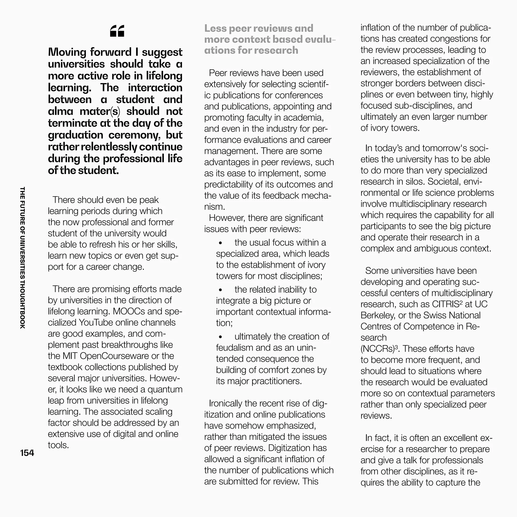 THEFUTUREOFUNIVERSITIESTHOUGHTBOOK
154
“Moving forward I suggest
universities should take a
more active role in lifelong
learning. The interaction
between a student and
alma mater(s) should not
terminate at the day of the
graduation ceremony, but
ratherrelentlesslycontinue
during the professional life
ofthe student.
There should even be peak
learning periods during which
the now professional and former
student of the university would
be able to refresh his or her skills,
learn new topics or even get sup-
port for a career change.
There are promising efforts made
by universities in the direction of
lifelong learning. MOOCs and spe-
cialized YouTube online channels
are good examples, and com-
plement past breakthroughs like
the MIT OpenCourseware or the
textbook collections published by
several major universities. Howev-
er, it looks like we need a quantum
leap from universities in lifelong
learning. The associated scaling
factor should be addressed by an
extensive use of digital and online
tools.
Less peer reviews and
more context based evalu-
ations for research
Peer reviews have been used
extensively for selecting scientif-
ic publications for conferences
and publications, appointing and
promoting faculty in academia,
and even in the industry for per-
formance evaluations and career
management. There are some
advantages in peer reviews, such
as its ease to implement, some
predictability of its outcomes and
the value of its feedback mecha-
nism.
However, there are significant
issues with peer reviews:
•	 the usual focus within a
specialized area, which leads
to the establishment of ivory
towers for most disciplines;
•	 the related inability to
integrate a big picture or
important contextual informa-
tion;
•	 ultimately the creation of
feudalism and as an unin-
tended consequence the
building of comfort zones by
its major practitioners.
Ironically the recent rise of dig-
itization and online publications
have somehow emphasized,
rather than mitigated the issues
of peer reviews. Digitization has
allowed a significant inflation of
the number of publications which
are submitted for review. This
inflation of the number of publica-
tions has created congestions for
the review processes, leading to
an increased specialization of the
reviewers, the establishment of
stronger borders between disci-
plines or even between tiny, highly
focused sub-disciplines, and
ultimately an even larger number
of ivory towers.
In today’s and tomorrow's soci-
eties the university has to be able
to do more than very specialized
research in silos. Societal, envi-
ronmental or life science problems
involve multidisciplinary research
which requires the capability for all
participants to see the big picture
and operate their research in a
complex and ambiguous context.
Some universities have been
developing and operating suc-
cessful centers of multidisciplinary
research, such as CITRIS² at UC
Berkeley, or the Swiss National
Centres of Competence in Re-
search
(NCCRs)³. These efforts have
to become more frequent, and
should lead to situations where
the research would be evaluated
more so on contextual parameters
rather than only specialized peer
reviews.
In fact, it is often an excellent ex-
ercise for a researcher to prepare
and give a talk for professionals
from other disciplines, as it re-
quires the ability to capture the
 