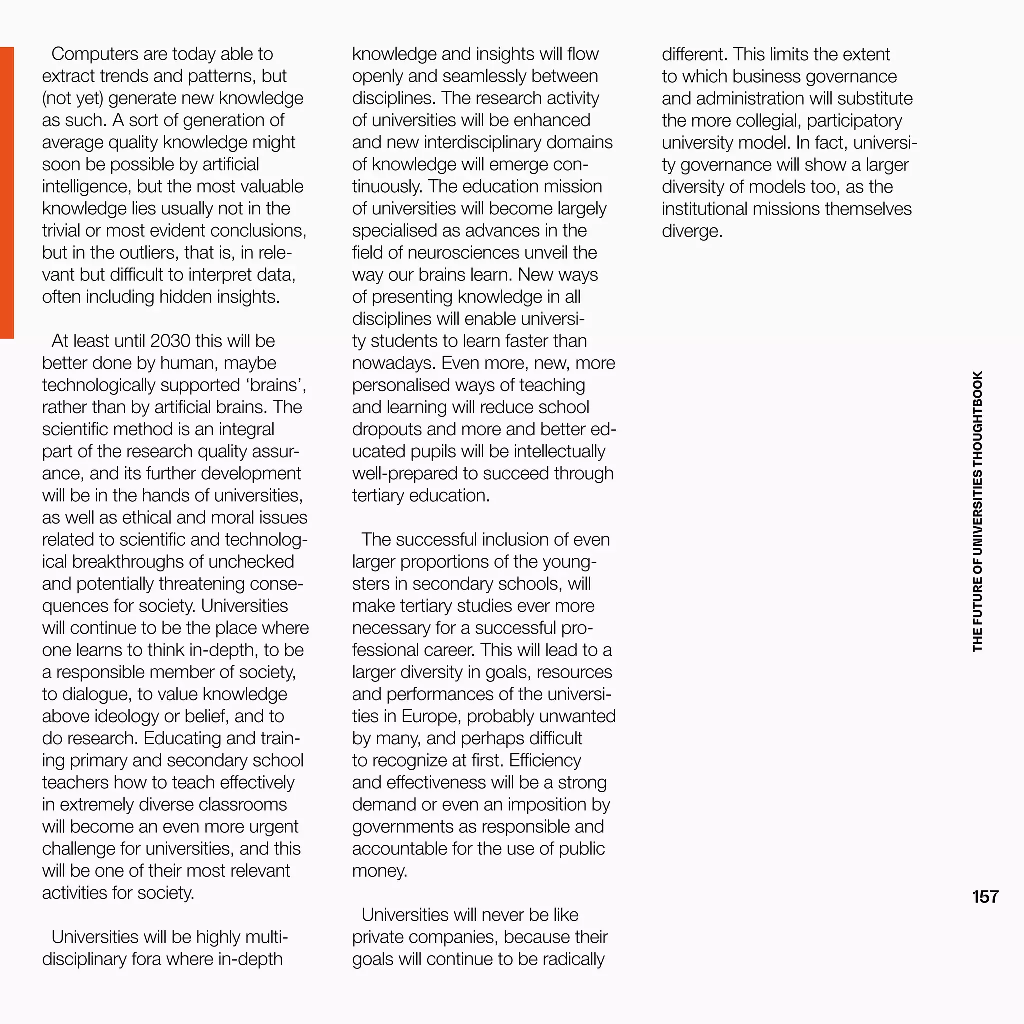 THEFUTUREOFUNIVERSITIESTHOUGHTBOOK
157
Computers are today able to
extract trends and patterns, but
(not yet) generate new knowledge
as such. A sort of generation of
average quality knowledge might
soon be possible by artificial
intelligence, but the most valuable
knowledge lies usually not in the
trivial or most evident conclusions,
but in the outliers, that is, in rele-
vant but difficult to interpret data,
often including hidden insights.
At least until 2030 this will be
better done by human, maybe
technologically supported ‘brains’,
rather than by artificial brains. The
scientific method is an integral
part of the research quality assur-
ance, and its further development
will be in the hands of universities,
as well as ethical and moral issues
related to scientific and technolog-
ical breakthroughs of unchecked
and potentially threatening conse-
quences for society. Universities
will continue to be the place where
one learns to think in-depth, to be
a responsible member of society,
to dialogue, to value knowledge
above ideology or belief, and to
do research. Educating and train-
ing primary and secondary school
teachers how to teach effectively
in extremely diverse classrooms
will become an even more urgent
challenge for universities, and this
will be one of their most relevant
activities for society.
Universities will be highly multi-
disciplinary fora where in-depth
knowledge and insights will flow
openly and seamlessly between
disciplines. The research activity
of universities will be enhanced
and new interdisciplinary domains
of knowledge will emerge con-
tinuously. The education mission
of universities will become largely
specialised as advances in the
field of neurosciences unveil the
way our brains learn. New ways
of presenting knowledge in all
disciplines will enable universi-
ty students to learn faster than
nowadays. Even more, new, more
personalised ways of teaching
and learning will reduce school
dropouts and more and better ed-
ucated pupils will be intellectually
well-prepared to succeed through
tertiary education.
The successful inclusion of even
larger proportions of the young-
sters in secondary schools, will
make tertiary studies ever more
necessary for a successful pro-
fessional career. This will lead to a
larger diversity in goals, resources
and performances of the universi-
ties in Europe, probably unwanted
by many, and perhaps difficult
to recognize at first. Efficiency
and effectiveness will be a strong
demand or even an imposition by
governments as responsible and
accountable for the use of public
money.
Universities will never be like
private companies, because their
goals will continue to be radically
different. This limits the extent
to which business governance
and administration will substitute
the more collegial, participatory
university model. In fact, universi-
ty governance will show a larger
diversity of models too, as the
institutional missions themselves
diverge.
 