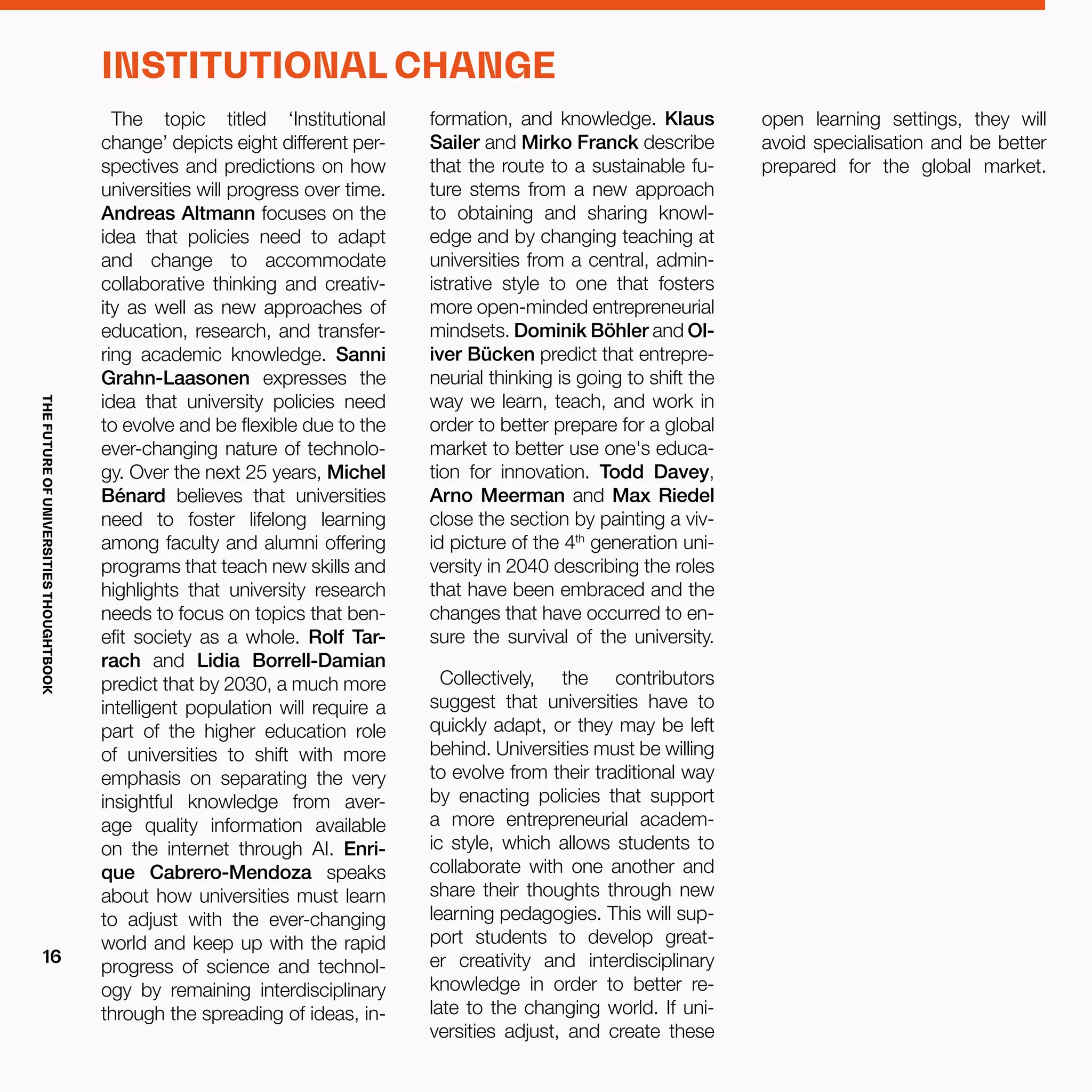 The topic titled ‘Institutional
change’ depicts eight different per-
spectives and predictions on how
universities will progress over time.
Andreas Altmann focuses on the
idea that policies need to adapt
and change to accommodate
collaborative thinking and creativ-
ity as well as new approaches of
education, research, and transfer-
ring academic knowledge. Sanni
Grahn-Laasonen expresses the
idea that university policies need
to evolve and be flexible due to the
ever-changing nature of technolo-
gy. Over the next 25 years, Michel
Bénard believes that universities
need to foster lifelong learning
among faculty and alumni offering
programs that teach new skills and
highlights that university research
needs to focus on topics that ben-
efit society as a whole. Rolf Tar-
rach and Lidia Borrell-Damian
predict that by 2030, a much more
intelligent population will require a
part of the higher education role
of universities to shift with more
emphasis on separating the very
insightful knowledge from aver-
age quality information available
on the internet through AI. Enri-
que Cabrero-Mendoza speaks
about how universities must learn
to adjust with the ever-changing
world and keep up with the rapid
progress of science and technol-
ogy by remaining interdisciplinary
through the spreading of ideas, in-
formation, and knowledge. Klaus
Sailer and Mirko Franck describe
that the route to a sustainable fu-
ture stems from a new approach
to obtaining and sharing knowl-
edge and by changing teaching at
universities from a central, admin-
istrative style to one that fosters
more open-minded entrepreneurial
mindsets. Dominik Böhler and Ol-
iver Bücken predict that entrepre-
neurial thinking is going to shift the
way we learn, teach, and work in
order to better prepare for a global
market to better use one's educa-
tion for innovation. Todd Davey,
Arno Meerman and Max Riedel
close the section by painting a viv-
id picture of the 4th
generation uni-
versity in 2040 describing the roles
that have been embraced and the
changes that have occurred to en-
sure the survival of the university.
Collectively, the contributors
suggest that universities have to
quickly adapt, or they may be left
behind. Universities must be willing
to evolve from their traditional way
by enacting policies that support
a more entrepreneurial academ-
ic style, which allows students to
collaborate with one another and
share their thoughts through new
learning pedagogies. This will sup-
port students to develop great-
er creativity and interdisciplinary
knowledge in order to better re-
late to the changing world. If uni-
versities adjust, and create these
INSTITUTIONAL CHANGE
open learning settings, they will
avoid specialisation and be better
prepared for the global market.
THEFUTUREOFUNIVERSITIESTHOUGHTBOOK
16
 