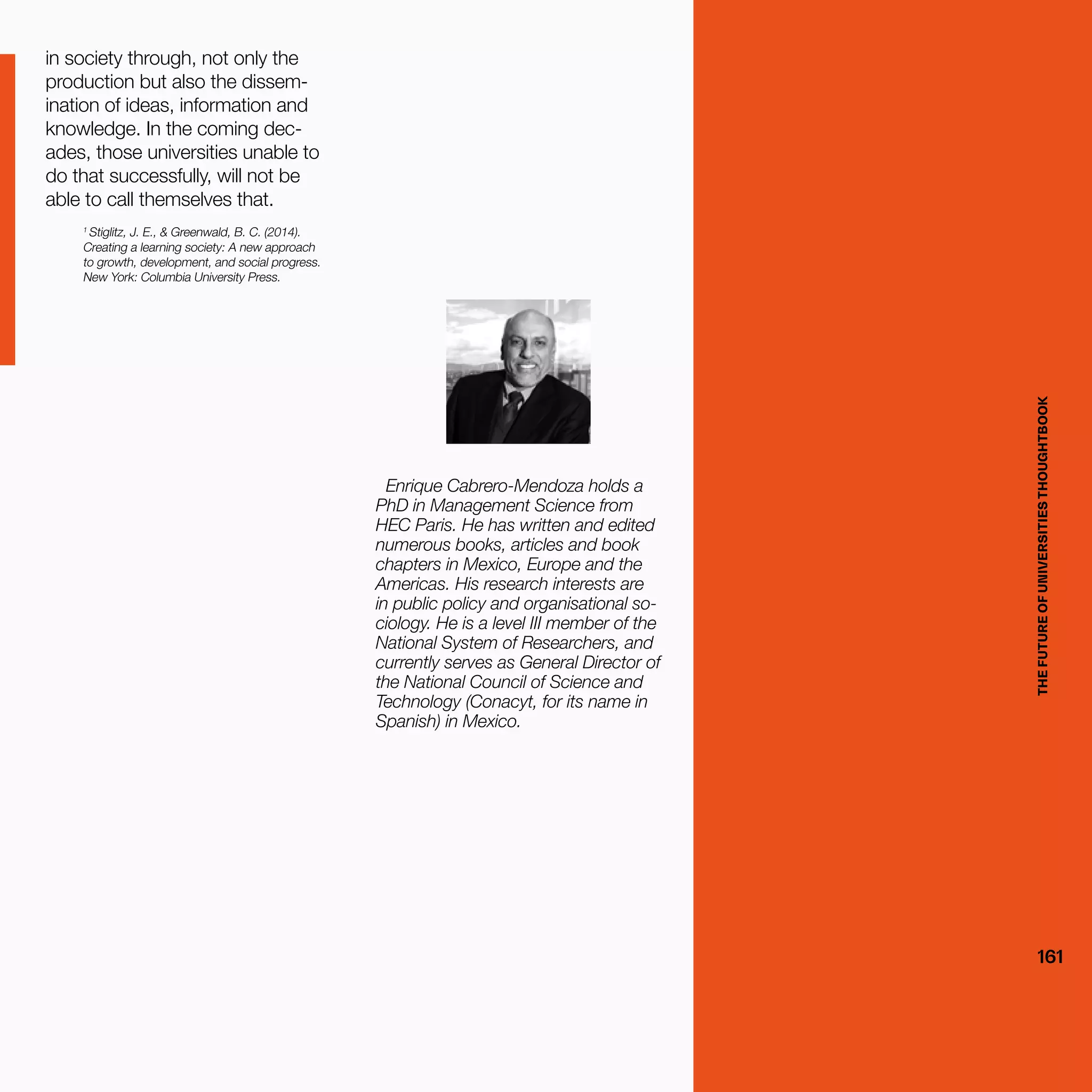 THEFUTUREOFUNIVERSITIESTHOUGHTBOOK
161
in society through, not only the
production but also the dissem-
ination of ideas, information and
knowledge. In the coming dec-
ades, those universities unable to
do that successfully, will not be
able to call themselves that.
1
Stiglitz, J. E., & Greenwald, B. C. (2014).
Creating a learning society: A new approach
to growth, development, and social progress.
New York: Columbia University Press.
Enrique Cabrero-Mendoza holds a
PhD in Management Science from
HEC Paris. He has written and edited
numerous books, articles and book
chapters in Mexico, Europe and the
Americas. His research interests are
in public policy and organisational so-
ciology. He is a level III member of the
National System of Researchers, and
currently serves as General Director of
the National Council of Science and
Technology (Conacyt, for its name in
Spanish) in Mexico.
THEFUTUREOFUNIVERSITIESTHOUGHTBOOK
161
 