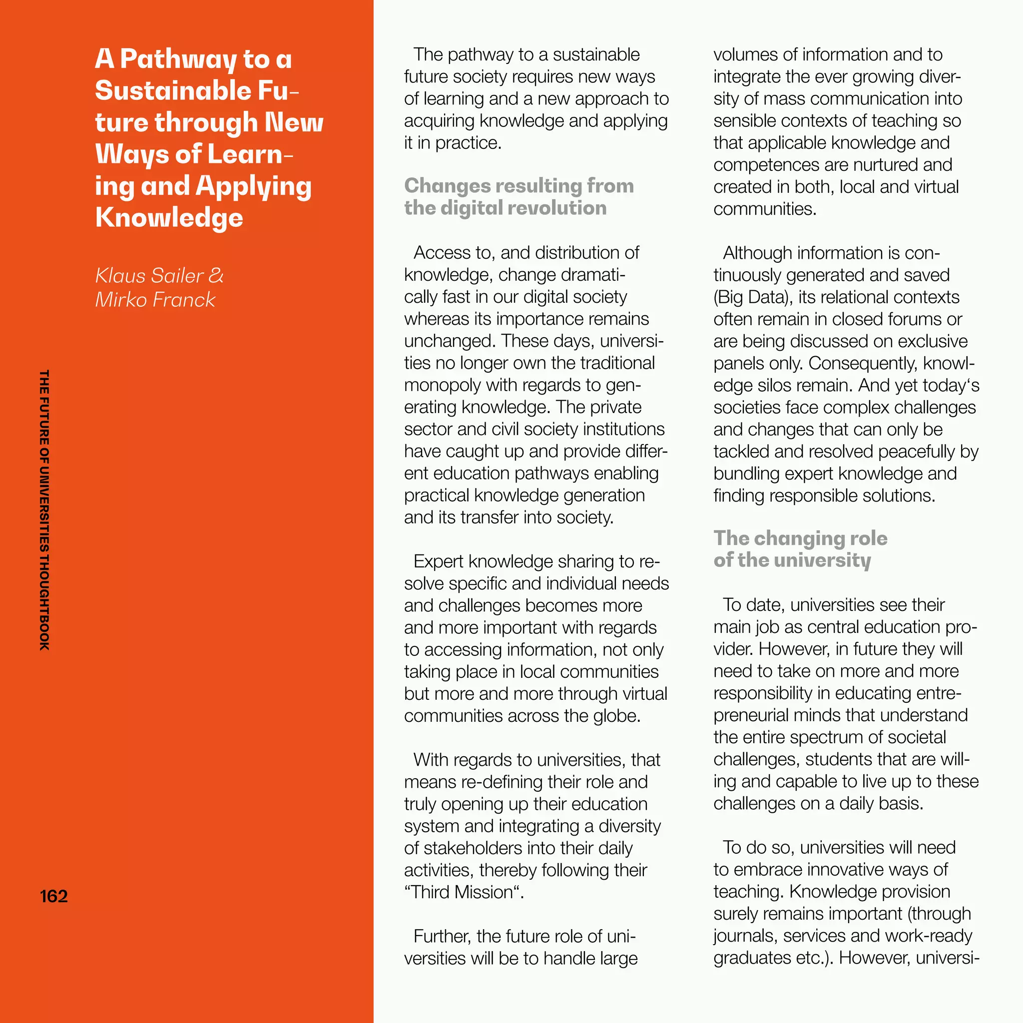 THEFUTUREOFUNIVERSITIESTHOUGHTBOOK
162162
A Pathway to a
Sustainable Fu-
ture through New
Ways of Learn-
ing and Applying
Knowledge
Klaus Sailer &
Mirko Franck
The pathway to a sustainable
future society requires new ways
of learning and a new approach to
acquiring knowledge and applying
it in practice.
Changes resulting from
the digital revolution
Access to, and distribution of
knowledge, change dramati-
cally fast in our digital society
whereas its importance remains
unchanged. These days, universi-
ties no longer own the traditional
monopoly with regards to gen-
erating knowledge. The private
sector and civil society institutions
have caught up and provide differ-
ent education pathways enabling
practical knowledge generation
and its transfer into society.
Expert knowledge sharing to re-
solve specific and individual needs
and challenges becomes more
and more important with regards
to accessing information, not only
taking place in local communities
but more and more through virtual
communities across the globe.
With regards to universities, that
means re-defining their role and
truly opening up their education
system and integrating a diversity
of stakeholders into their daily
activities, thereby following their
“Third Mission“.
Further, the future role of uni-
versities will be to handle large
volumes of information and to
integrate the ever growing diver-
sity of mass communication into
sensible contexts of teaching so
that applicable knowledge and
competences are nurtured and
created in both, local and virtual
communities.
Although information is con-
tinuously generated and saved
(Big Data), its relational contexts
often remain in closed forums or
are being discussed on exclusive
panels only. Consequently, knowl-
edge silos remain. And yet today‘s
societies face complex challenges
and changes that can only be
tackled and resolved peacefully by
bundling expert knowledge and
finding responsible solutions.
The changing role
of the university
To date, universities see their
main job as central education pro-
vider. However, in future they will
need to take on more and more
responsibility in educating entre-
preneurial minds that understand
the entire spectrum of societal
challenges, students that are will-
ing and capable to live up to these
challenges on a daily basis.
To do so, universities will need
to embrace innovative ways of
teaching. Knowledge provision
surely remains important (through
journals, services and work-ready
graduates etc.). However, universi-
THEFUTUREOFUNIVERSITIESTHOUGHTBOOK
 