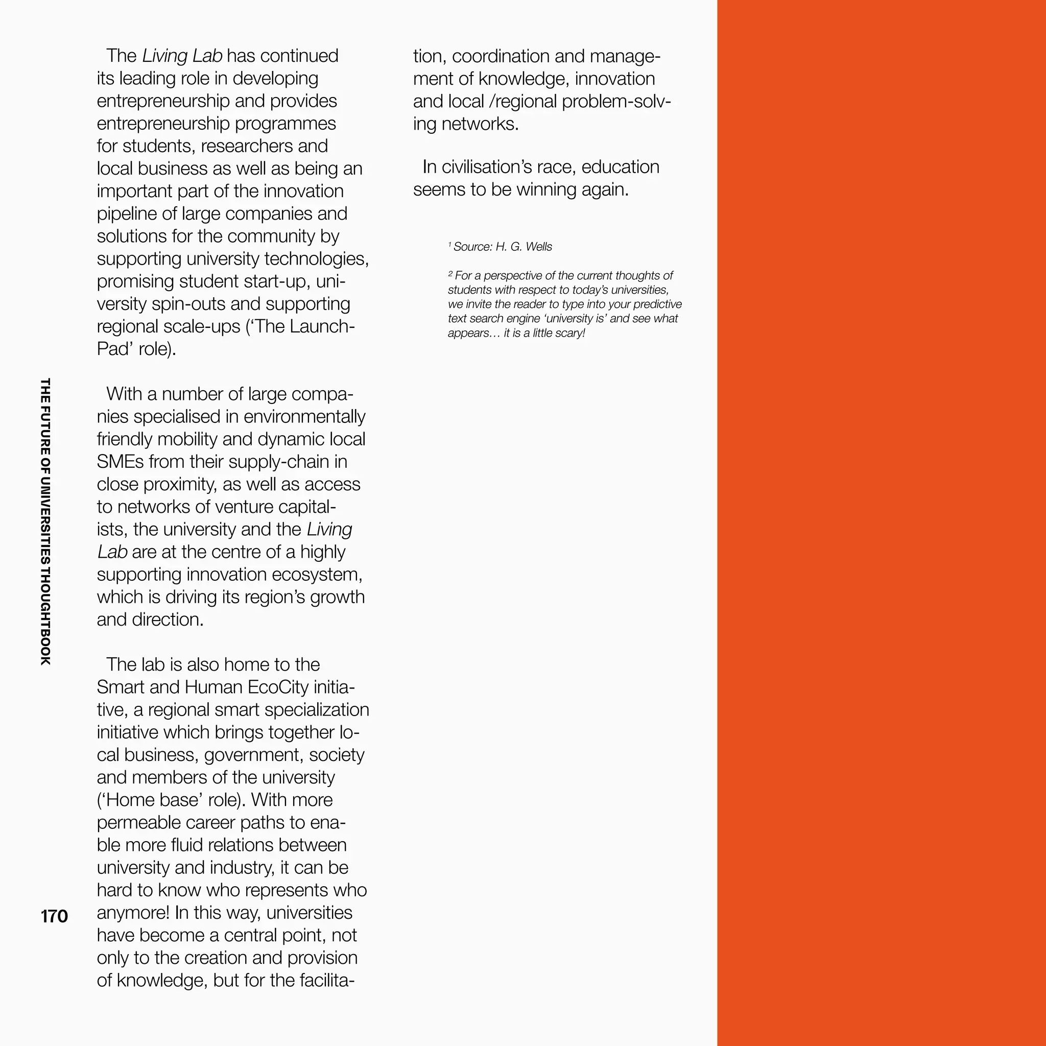 THEFUTUREOFUNIVERSITIESTHOUGHTBOOK
170
1
Source: H. G. Wells
² For a perspective of the current thoughts of
students with respect to today’s universities,
we invite the reader to type into your predictive
text search engine ‘university is’ and see what
appears… it is a little scary!
The Living Lab has continued
its leading role in developing
entrepreneurship and provides
entrepreneurship programmes
for students, researchers and
local business as well as being an
important part of the innovation
pipeline of large companies and
solutions for the community by
supporting university technologies,
promising student start-up, uni-
versity spin-outs and supporting
regional scale-ups (‘The Launch-
Pad’ role).
With a number of large compa-
nies specialised in environmentally
friendly mobility and dynamic local
SMEs from their supply-chain in
close proximity, as well as access
to networks of venture capital-
ists, the university and the Living
Lab are at the centre of a highly
supporting innovation ecosystem,
which is driving its region’s growth
and direction.
The lab is also home to the
Smart and Human EcoCity initia-
tive, a regional smart specialization
initiative which brings together lo-
cal business, government, society
and members of the university
(‘Home base’ role). With more
permeable career paths to ena-
ble more fluid relations between
university and industry, it can be
hard to know who represents who
anymore! In this way, universities
have become a central point, not
only to the creation and provision
of knowledge, but for the facilita-
tion, coordination and manage-
ment of knowledge, innovation
and local /regional problem-solv-
ing networks.
In civilisation’s race, education
seems to be winning again.
 
