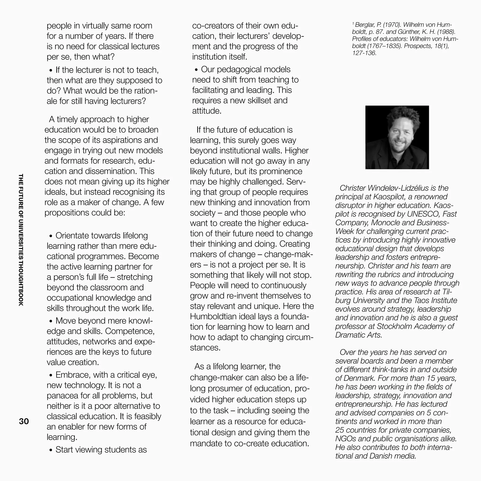 THEFUTUREOFUNIVERSITIESTHOUGHTBOOK
30
people in virtually same room
for a number of years. If there
is no need for classical lectures
per se, then what?
•	 If the lecturer is not to teach,
then what are they supposed to
do? What would be the ration-
ale for still having lecturers?
A timely approach to higher
education would be to broaden
the scope of its aspirations and
engage in trying out new models
and formats for research, edu-
cation and dissemination. This
does not mean giving up its higher
ideals, but instead recognising its
role as a maker of change. A few
propositions could be:
•	 Orientate towards lifelong
learning rather than mere edu-
cational programmes. Become
the active learning partner for
a person’s full life – stretching
beyond the classroom and
occupational knowledge and
skills throughout the work life.
•	 Move beyond mere knowl-
edge and skills. Competence,
attitudes, networks and expe-
riences are the keys to future
value creation.
•	 Embrace, with a critical eye,
new technology. It is not a
panacea for all problems, but
neither is it a poor alternative to
classical education. It is feasibly
an enabler for new forms of
learning.
•	 Start viewing students as
Christer Windeløv-Lidzélius is the
principal at Kaospilot, a renowned
disruptor in higher education. Kaos-
pilot is recognised by UNESCO, Fast
Company, Monocle and Business-
Week for challenging current prac-
tices by introducing highly innovative
educational design that develops
leadership and fosters entrepre-
neurship. Christer and his team are
rewriting the rubrics and introducing
new ways to advance people through
practice. His area of research at Til-
burg University and the Taos Institute
evolves around strategy, leadership
and innovation and he is also a guest
professor at Stockholm Academy of
Dramatic Arts.
Over the years he has served on
several boards and been a member
of different think-tanks in and outside
of Denmark. For more than 15 years,
he has been working in the fields of
leadership, strategy, innovation and
entrepreneurship. He has lectured
and advised companies on 5 con-
tinents and worked in more than
25 countries for private companies,
NGOs and public organisations alike.
He also contributes to both interna-
tional and Danish media.
1
Berglar, P. (1970). Wilhelm von Hum-
boldt, p. 87. and Günther, K. H. (1988).
Profiles of educators: Wilhelm von Hum-
boldt (1767–1835). Prospects, 18(1),
127-136.
co-creators of their own edu-
cation, their lecturers’ develop-
ment and the progress of the
institution itself.
•	 Our pedagogical models
need to shift from teaching to
facilitating and leading. This
requires a new skillset and
attitude.
If the future of education is
learning, this surely goes way
beyond institutional walls. Higher
education will not go away in any
likely future, but its prominence
may be highly challenged. Serv-
ing that group of people requires
new thinking and innovation from
society – and those people who
want to create the higher educa-
tion of their future need to change
their thinking and doing. Creating
makers of change – change-mak-
ers – is not a project per se. It is
something that likely will not stop.
People will need to continuously
grow and re-invent themselves to
stay relevant and unique. Here the
Humboldtian ideal lays a founda-
tion for learning how to learn and
how to adapt to changing circum-
stances.
As a lifelong learner, the
change-maker can also be a life-
long prosumer of education, pro-
vided higher education steps up
to the task – including seeing the
learner as a resource for educa-
tional design and giving them the
mandate to co-create education.
 