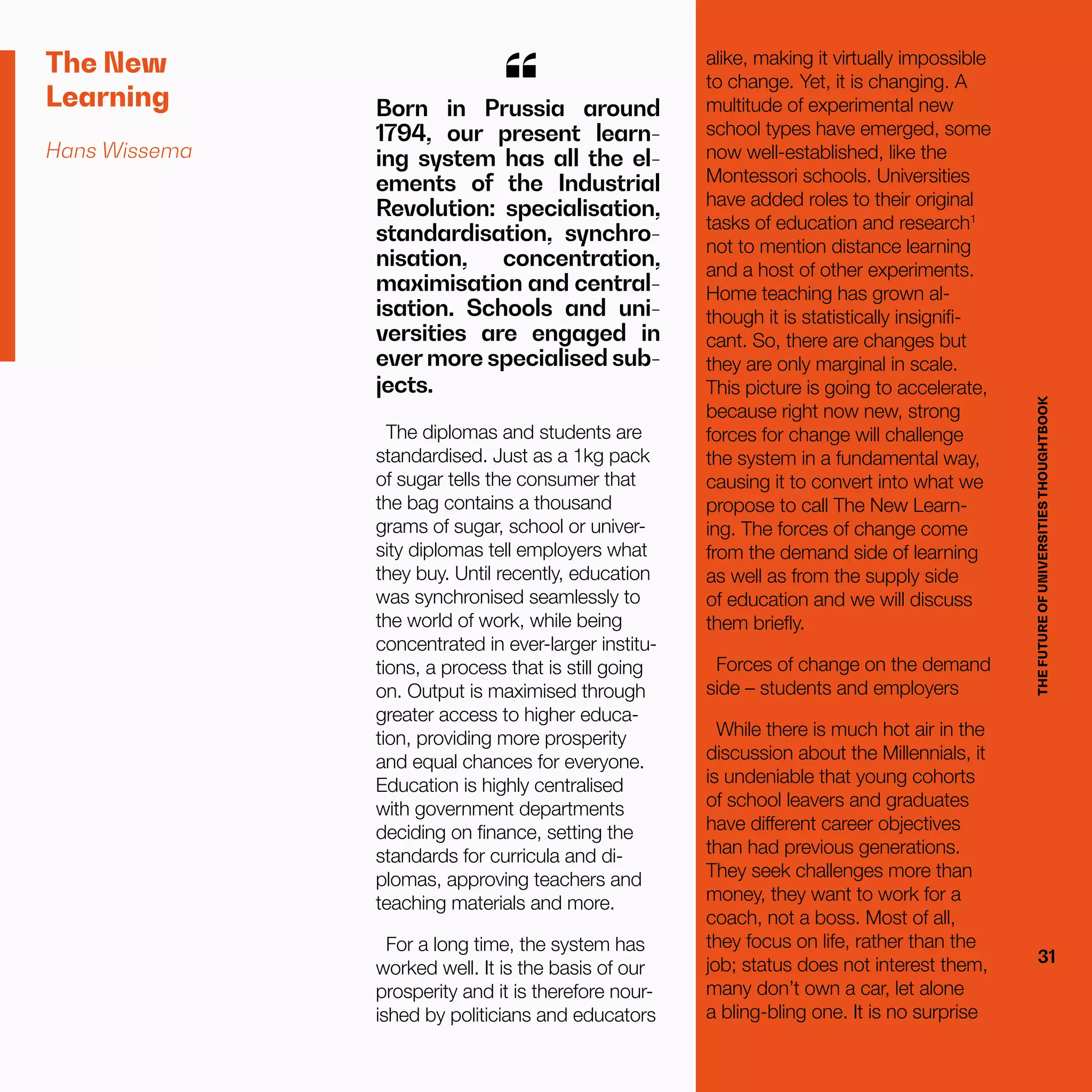 THEFUTUREOFUNIVERSITIESTHOUGHTBOOK
31
The New
Learning
Hans Wissema
The diplomas and students are
standardised. Just as a 1kg pack
of sugar tells the consumer that
the bag contains a thousand
grams of sugar, school or univer-
sity diplomas tell employers what
they buy. Until recently, education
was synchronised seamlessly to
the world of work, while being
concentrated in ever-larger institu-
tions, a process that is still going
on. Output is maximised through
greater access to higher educa-
tion, providing more prosperity
and equal chances for everyone.
Education is highly centralised
with government departments
deciding on finance, setting the
standards for curricula and di-
plomas, approving teachers and
teaching materials and more.
For a long time, the system has
worked well. It is the basis of our
prosperity and it is therefore nour-
ished by politicians and educators
Born in Prussia around
1794, our present learn-
ing system has all the el-
ements of the Industrial
Revolution: specialisation,
standardisation, synchro-
nisation, concentration,
maximisation and central-
isation. Schools and uni-
versities are engaged in
ever more specialised sub-
jects.
“
THEFUTUREOFUNIVERSITIESTHOUGHTBOOK
31
alike, making it virtually impossible
to change. Yet, it is changing. A
multitude of experimental new
school types have emerged, some
now well-established, like the
Montessori schools. Universities
have added roles to their original
tasks of education and research1
not to mention distance learning
and a host of other experiments.
Home teaching has grown al-
though it is statistically insignifi-
cant. So, there are changes but
they are only marginal in scale.
This picture is going to accelerate,
because right now new, strong
forces for change will challenge
the system in a fundamental way,
causing it to convert into what we
propose to call The New Learn-
ing. The forces of change come
from the demand side of learning
as well as from the supply side
of education and we will discuss
them briefly.
Forces of change on the demand
side – students and employers
While there is much hot air in the
discussion about the Millennials, it
is undeniable that young cohorts
of school leavers and graduates
have different career objectives
than had previous generations.
They seek challenges more than
money, they want to work for a
coach, not a boss. Most of all,
they focus on life, rather than the
job; status does not interest them,
many don’t own a car, let alone
a bling-bling one. It is no surprise
 