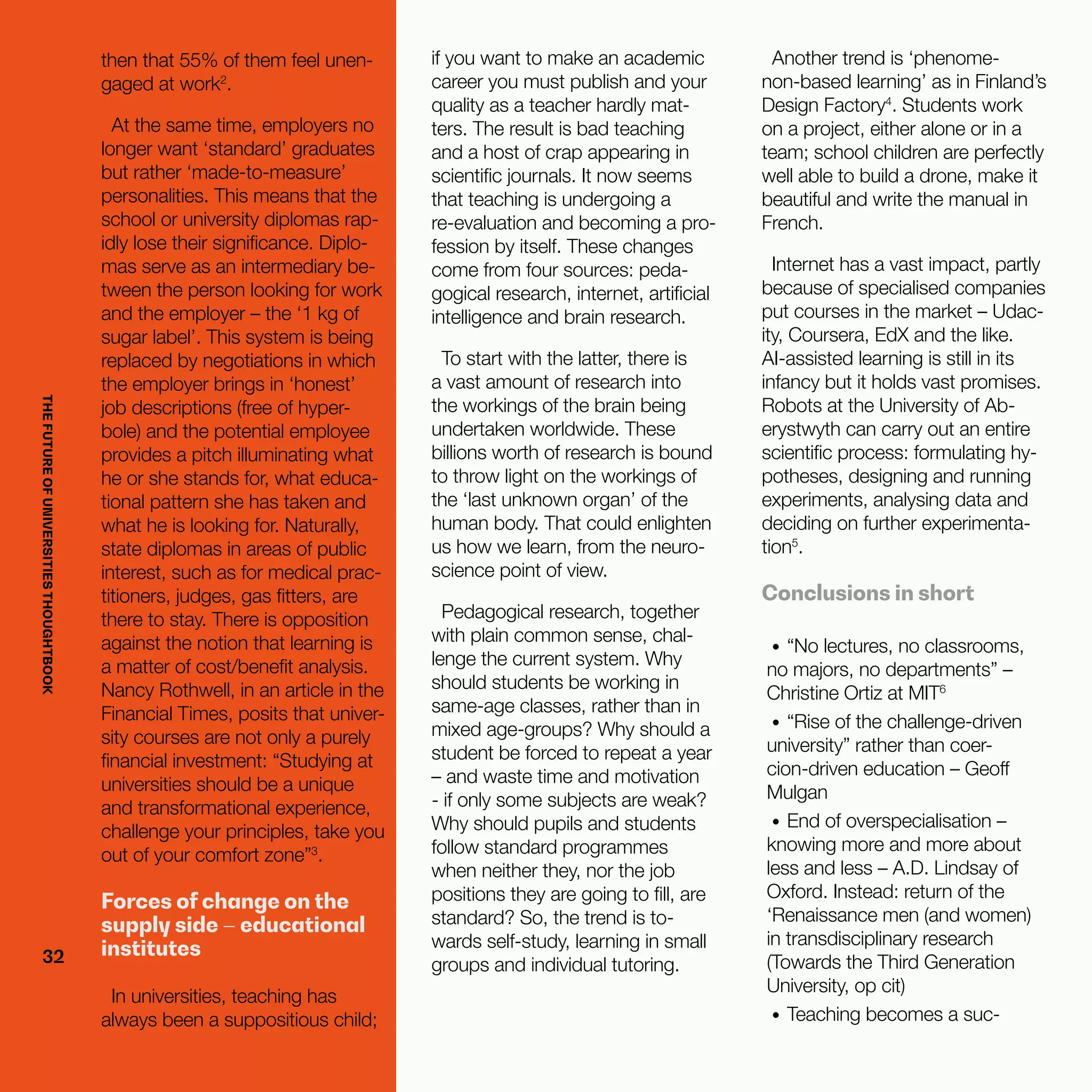 THEFUTUREOFUNIVERSITIESTHOUGHTBOOK
32
then that 55% of them feel unen-
gaged at work2
.
At the same time, employers no
longer want ‘standard’ graduates
but rather ‘made-to-measure’
personalities. This means that the
school or university diplomas rap-
idly lose their significance. Diplo-
mas serve as an intermediary be-
tween the person looking for work
and the employer – the ‘1 kg of
sugar label’. This system is being
replaced by negotiations in which
the employer brings in ‘honest’
job descriptions (free of hyper-
bole) and the potential employee
provides a pitch illuminating what
he or she stands for, what educa-
tional pattern she has taken and
what he is looking for. Naturally,
state diplomas in areas of public
interest, such as for medical prac-
titioners, judges, gas fitters, are
there to stay. There is opposition
against the notion that learning is
a matter of cost/benefit analysis.
Nancy Rothwell, in an article in the
Financial Times, posits that univer-
sity courses are not only a purely
financial investment: “Studying at
universities should be a unique
and transformational experience,
challenge your principles, take you
out of your comfort zone”3
.
Forces of change on the
supply side – educational
institutes
In universities, teaching has
always been a suppositious child;
if you want to make an academic
career you must publish and your
quality as a teacher hardly mat-
ters. The result is bad teaching
and a host of crap appearing in
scientific journals. It now seems
that teaching is undergoing a
re-evaluation and becoming a pro-
fession by itself. These changes
come from four sources: peda-
gogical research, internet, artificial
intelligence and brain research.
To start with the latter, there is
a vast amount of research into
the workings of the brain being
undertaken worldwide. These
billions worth of research is bound
to throw light on the workings of
the ‘last unknown organ’ of the
human body. That could enlighten
us how we learn, from the neuro-
science point of view.
Pedagogical research, together
with plain common sense, chal-
lenge the current system. Why
should students be working in
same-age classes, rather than in
mixed age-groups? Why should a
student be forced to repeat a year
– and waste time and motivation
- if only some subjects are weak?
Why should pupils and students
follow standard programmes
when neither they, nor the job
positions they are going to fill, are
standard? So, the trend is to-
wards self-study, learning in small
groups and individual tutoring.
Another trend is ‘phenome-
non-based learning’ as in Finland’s
Design Factory4
. Students work
on a project, either alone or in a
team; school children are perfectly
well able to build a drone, make it
beautiful and write the manual in
French.
Internet has a vast impact, partly
because of specialised companies
put courses in the market – Udac-
ity, Coursera, EdX and the like.
AI-assisted learning is still in its
infancy but it holds vast promises.
Robots at the University of Ab-
erystwyth can carry out an entire
scientific process: formulating hy-
potheses, designing and running
experiments, analysing data and
deciding on further experimenta-
tion5
.
Conclusions in short
•	 “No lectures, no classrooms,
no majors, no departments” –
Christine Ortiz at MIT6
•	 “Rise of the challenge-driven
university” rather than coer-
cion-driven education – Geoff
Mulgan
•	 End of overspecialisation –
knowing more and more about
less and less – A.D. Lindsay of
Oxford. Instead: return of the
‘Renaissance men (and women)
in transdisciplinary research
(Towards the Third Generation
University, op cit)
•	 Teaching becomes a suc-
32
THEFUTUREOFUNIVERSITIESTHOUGHTBOOK
 