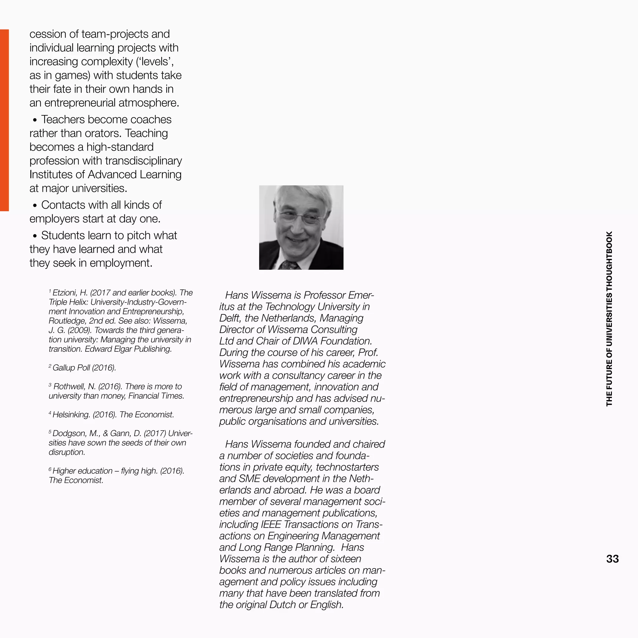 THEFUTUREOFUNIVERSITIESTHOUGHTBOOK
33
cession of team-projects and
individual learning projects with
increasing complexity (‘levels’,
as in games) with students take
their fate in their own hands in
an entrepreneurial atmosphere.
•	 Teachers become coaches
rather than orators. Teaching
becomes a high-standard
profession with transdisciplinary
Institutes of Advanced Learning
at major universities.
•	 Contacts with all kinds of
employers start at day one.
•	 Students learn to pitch what
they have learned and what
they seek in employment.
1
Etzioni, H. (2017 and earlier books). The
Triple Helix: University-Industry-Govern-
ment Innovation and Entrepreneurship,
Routledge, 2nd ed. See also: Wissema,
J. G. (2009). Towards the third genera-
tion university: Managing the university in
transition. Edward Elgar Publishing.
2
Gallup Poll (2016).
3
Rothwell, N. (2016). There is more to
university than money, Financial Times.
4
Helsinking. (2016). The Economist.
5
Dodgson, M., & Gann, D. (2017) Univer-
sities have sown the seeds of their own
disruption.
6
Higher education – flying high. (2016).
The Economist.
Hans Wissema is Professor Emer-
itus at the Technology University in
Delft, the Netherlands, Managing
Director of Wissema Consulting
Ltd and Chair of DIWA Foundation.
During the course of his career, Prof.
Wissema has combined his academic
work with a consultancy career in the
field of management, innovation and
entrepreneurship and has advised nu-
merous large and small companies,
public organisations and universities.
Hans Wissema founded and chaired
a number of societies and founda-
tions in private equity, technostarters
and SME development in the Neth-
erlands and abroad. He was a board
member of several management soci-
eties and management publications,
including IEEE Transactions on Trans-
actions on Engineering Management
and Long Range Planning. Hans
Wissema is the author of sixteen
books and numerous articles on man-
agement and policy issues including
many that have been translated from
the original Dutch or English.
 