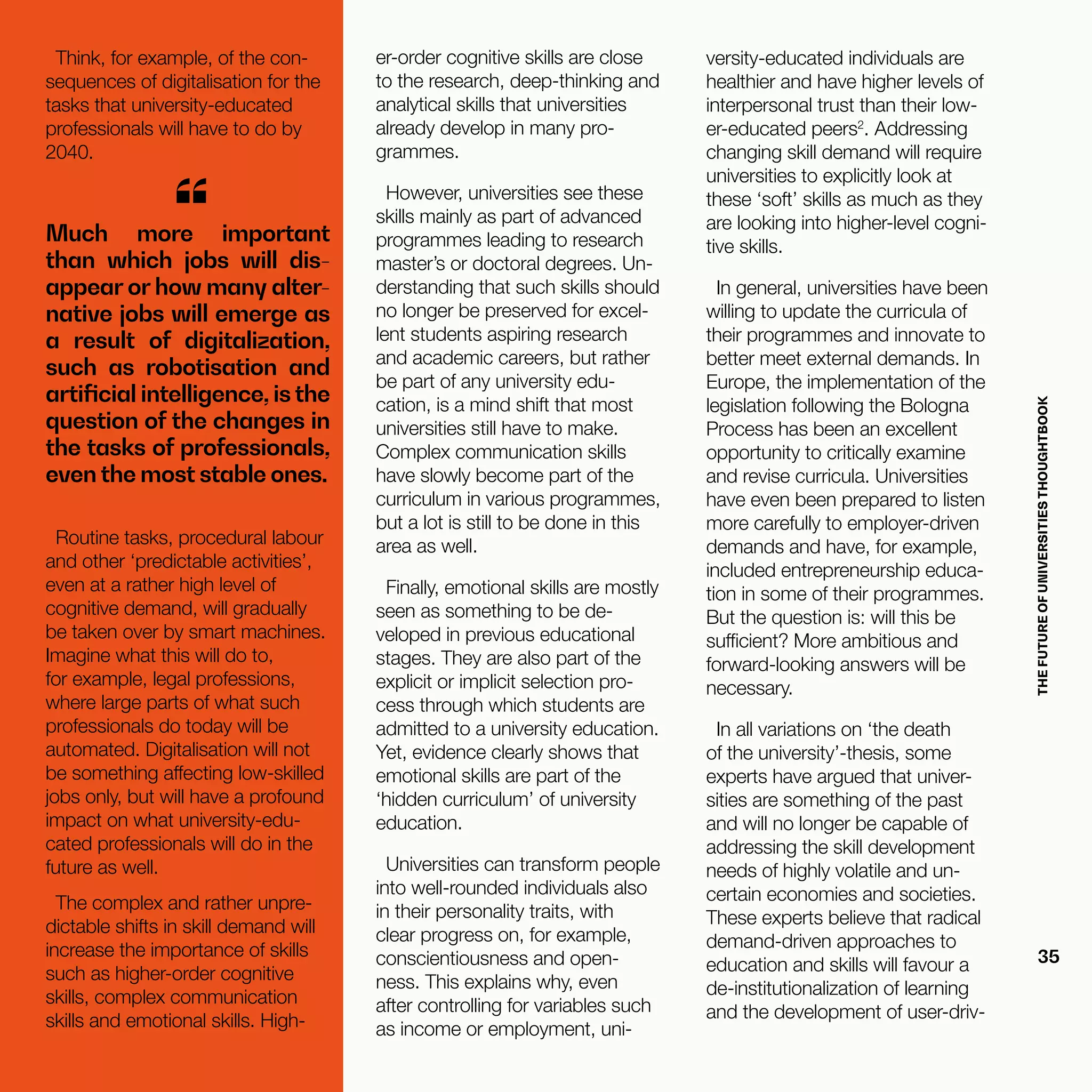 THEFUTUREOFUNIVERSITIESTHOUGHTBOOK
35
Much more important
than which jobs will dis-
appear or how many alter-
native jobs will emerge as
a result of digitalization,
such as robotisation and
artificial intelligence, is the
question of the changes in
the tasks of professionals,
even the most stable ones.
“
Routine tasks, procedural labour
and other ‘predictable activities’,
even at a rather high level of
cognitive demand, will gradually
be taken over by smart machines.
Imagine what this will do to,
for example, legal professions,
where large parts of what such
professionals do today will be
automated. Digitalisation will not
be something affecting low-skilled
jobs only, but will have a profound
impact on what university-edu-
cated professionals will do in the
future as well.
The complex and rather unpre-
dictable shifts in skill demand will
increase the importance of skills
such as higher-order cognitive
skills, complex communication
skills and emotional skills. High-
er-order cognitive skills are close
to the research, deep-thinking and
analytical skills that universities
already develop in many pro-
grammes.
However, universities see these
skills mainly as part of advanced
programmes leading to research
master’s or doctoral degrees. Un-
derstanding that such skills should
no longer be preserved for excel-
lent students aspiring research
and academic careers, but rather
be part of any university edu-
cation, is a mind shift that most
universities still have to make.
Complex communication skills
have slowly become part of the
curriculum in various programmes,
but a lot is still to be done in this
area as well.
Finally, emotional skills are mostly
seen as something to be de-
veloped in previous educational
stages. They are also part of the
explicit or implicit selection pro-
cess through which students are
admitted to a university education.
Yet, evidence clearly shows that
emotional skills are part of the
‘hidden curriculum’ of university
education.
Universities can transform people
into well-rounded individuals also
in their personality traits, with
clear progress on, for example,
conscientiousness and open-
ness. This explains why, even
after controlling for variables such
as income or employment, uni-
Think, for example, of the con-
sequences of digitalisation for the
tasks that university-educated
professionals will have to do by
2040.
versity-educated individuals are
healthier and have higher levels of
interpersonal trust than their low-
er-educated peers2
. Addressing
changing skill demand will require
universities to explicitly look at
these ‘soft’ skills as much as they
are looking into higher-level cogni-
tive skills.
In general, universities have been
willing to update the curricula of
their programmes and innovate to
better meet external demands. In
Europe, the implementation of the
legislation following the Bologna
Process has been an excellent
opportunity to critically examine
and revise curricula. Universities
have even been prepared to listen
more carefully to employer-driven
demands and have, for example,
included entrepreneurship educa-
tion in some of their programmes.
But the question is: will this be
sufficient? More ambitious and
forward-looking answers will be
necessary.
In all variations on ‘the death
of the university’-thesis, some
experts have argued that univer-
sities are something of the past
and will no longer be capable of
addressing the skill development
needs of highly volatile and un-
certain economies and societies.
These experts believe that radical
demand-driven approaches to
education and skills will favour a
de-institutionalization of learning
and the development of user-driv-
 