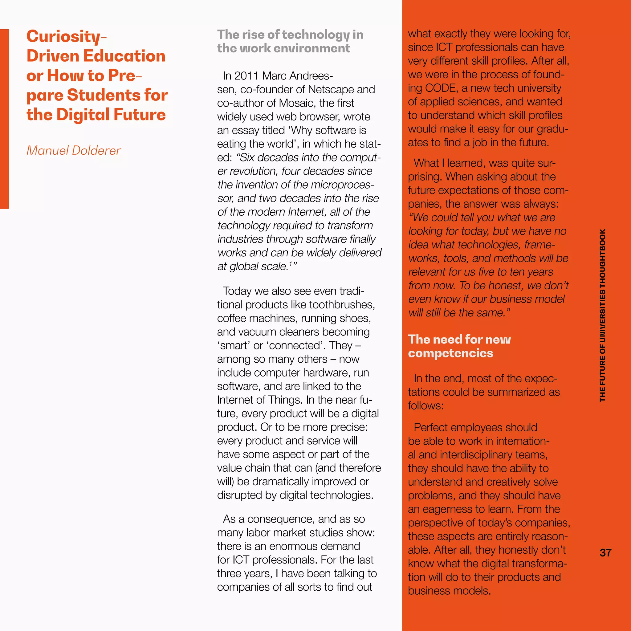 THEFUTUREOFUNIVERSITIESTHOUGHTBOOK
37
Curiosity-
Driven Education
or How to Pre-
pare Students for
the Digital Future
Manuel Dolderer
The rise of technology in
the work environment
In 2011 Marc Andrees-
sen, co-founder of Netscape and
co-author of Mosaic, the first
widely used web browser, wrote
an essay titled ‘Why software is
eating the world’, in which he stat-
ed: “Six decades into the comput-
er revolution, four decades since
the invention of the microproces-
sor, and two decades into the rise
of the modern Internet, all of the
technology required to transform
industries through software finally
works and can be widely delivered
at global scale.1
”
Today we also see even tradi-
tional products like toothbrushes,
coffee machines, running shoes,
and vacuum cleaners becoming
‘smart’ or ‘connected’. They –
among so many others – now
include computer hardware, run
software, and are linked to the
Internet of Things. In the near fu-
ture, every product will be a digital
product. Or to be more precise:
every product and service will
have some aspect or part of the
value chain that can (and therefore
will) be dramatically improved or
disrupted by digital technologies.
As a consequence, and as so
many labor market studies show:
there is an enormous demand
for ICT professionals. For the last
three years, I have been talking to
companies of all sorts to find out
THEFUTUREOFUNIVERSITIESTHOUGHTBOOK
37
what exactly they were looking for,
since ICT professionals can have
very different skill profiles. After all,
we were in the process of found-
ing CODE, a new tech university
of applied sciences, and wanted
to understand which skill profiles
would make it easy for our gradu-
ates to find a job in the future.
What I learned, was quite sur-
prising. When asking about the
future expectations of those com-
panies, the answer was always:
“We could tell you what we are
looking for today, but we have no
idea what technologies, frame-
works, tools, and methods will be
relevant for us five to ten years
from now. To be honest, we don’t
even know if our business model
will still be the same.”
The need for new
competencies
In the end, most of the expec-
tations could be summarized as
follows:
Perfect employees should
be able to work in internation-
al and interdisciplinary teams,
they should have the ability to
understand and creatively solve
problems, and they should have
an eagerness to learn. From the
perspective of today’s companies,
these aspects are entirely reason-
able. After all, they honestly don’t
know what the digital transforma-
tion will do to their products and
business models.
 