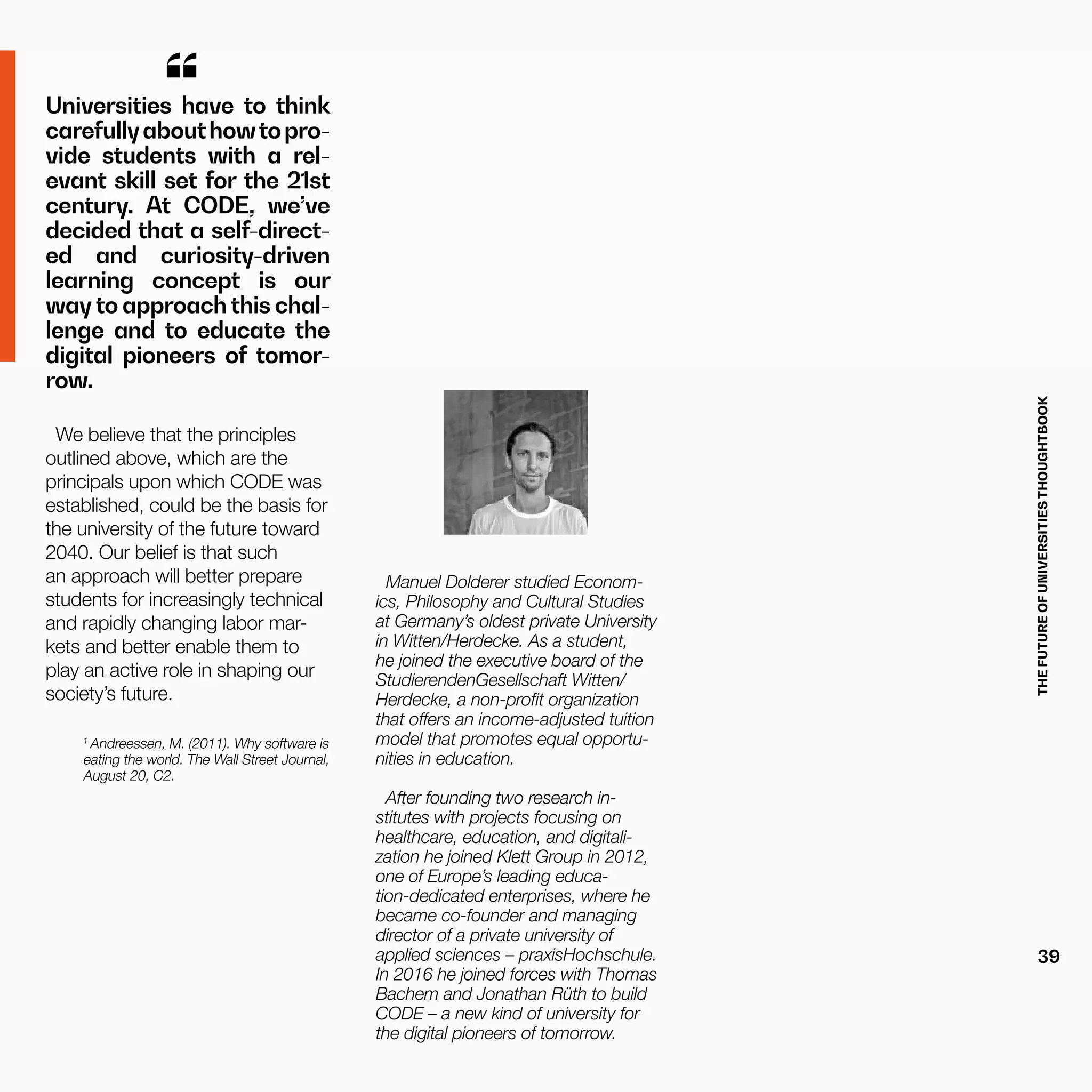 THEFUTUREOFUNIVERSITIESTHOUGHTBOOK
39
Universities have to think
carefullyabouthowtopro-
vide students with a rel-
evant skill set for the 21st
century. At CODE, we’ve
decided that a self-direct-
ed and curiosity-driven
learning concept is our
way to approach this chal-
lenge and to educate the
digital pioneers of tomor-
row.
“
We believe that the principles
outlined above, which are the
principals upon which CODE was
established, could be the basis for
the university of the future toward
2040. Our belief is that such
an approach will better prepare
students for increasingly technical
and rapidly changing labor mar-
kets and better enable them to
play an active role in shaping our
society’s future.
1
Andreessen, M. (2011). Why software is
eating the world. The Wall Street Journal,
August 20, C2.
Manuel Dolderer studied Econom-
ics, Philosophy and Cultural Studies
at Germany’s oldest private University
in Witten/Herdecke. As a student,
he joined the executive board of the
StudierendenGesellschaft Witten/
Herdecke, a non-profit organization
that offers an income-adjusted tuition
model that promotes equal opportu-
nities in education.
After founding two research in-
stitutes with projects focusing on
healthcare, education, and digitali-
zation he joined Klett Group in 2012,
one of Europe’s leading educa-
tion-dedicated enterprises, where he
became co-founder and managing
director of a private university of
applied sciences – praxisHochschule.
In 2016 he joined forces with Thomas
Bachem and Jonathan Rüth to build
CODE – a new kind of university for
the digital pioneers of tomorrow.
 